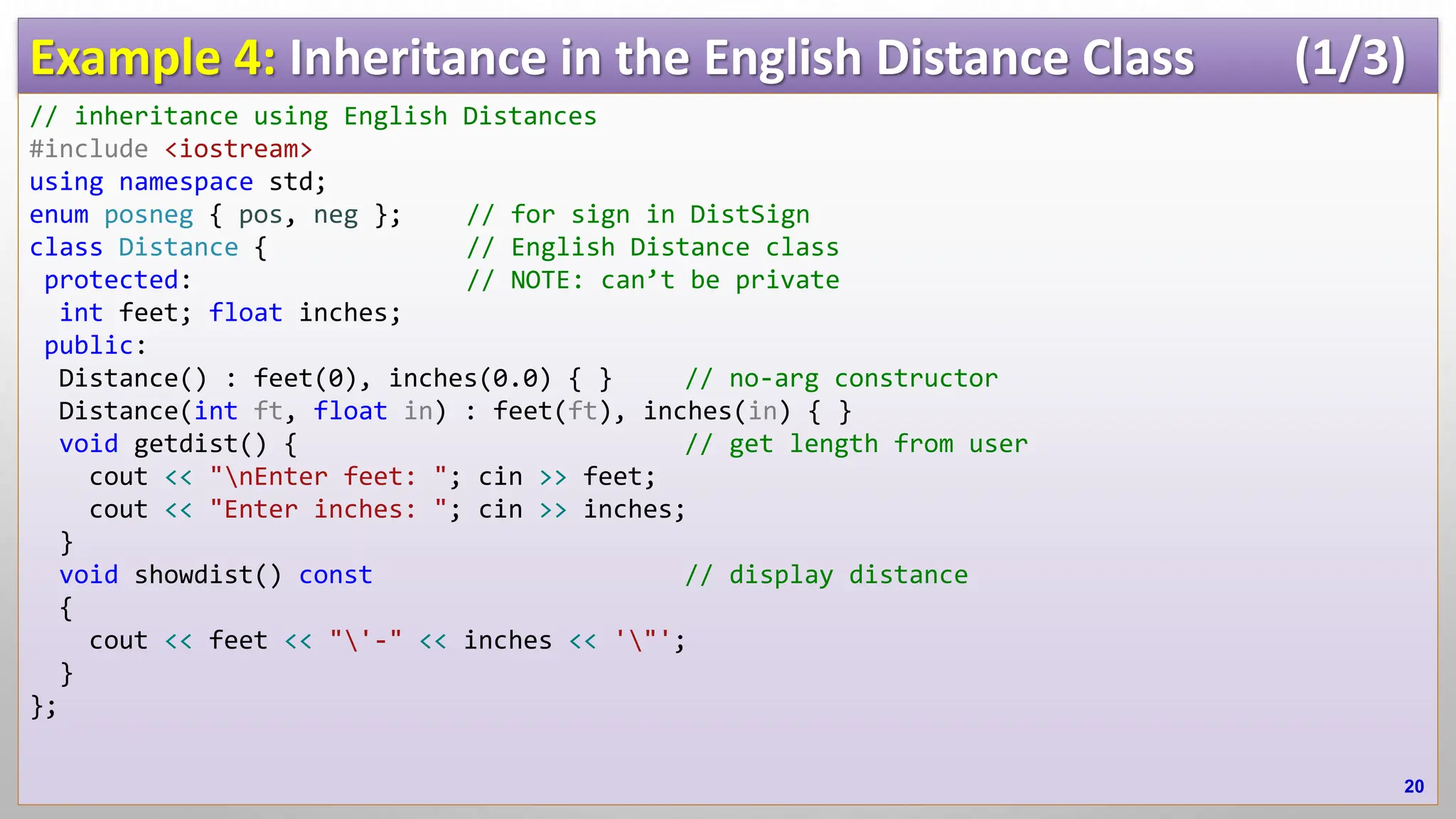 Example 4: Inheritance in the English Distance Class (1/3) // inheritance using English Distances #include <iostream> using namespace std; enum posneg { pos, neg }; // for sign in DistSign class Distance { // English Distance class protected: // NOTE: can’t be private int feet; float inches; public: Distance() : feet(0), inches(0.0) { } // no-arg constructor Distance(int ft, float in) : feet(ft), inches(in) { } void getdist() { // get length from user cout << "nEnter feet: "; cin >> feet; cout << "Enter inches: "; cin >> inches; } void showdist() const // display distance { cout << feet << "'-" << inches << '"'; } }; 20 