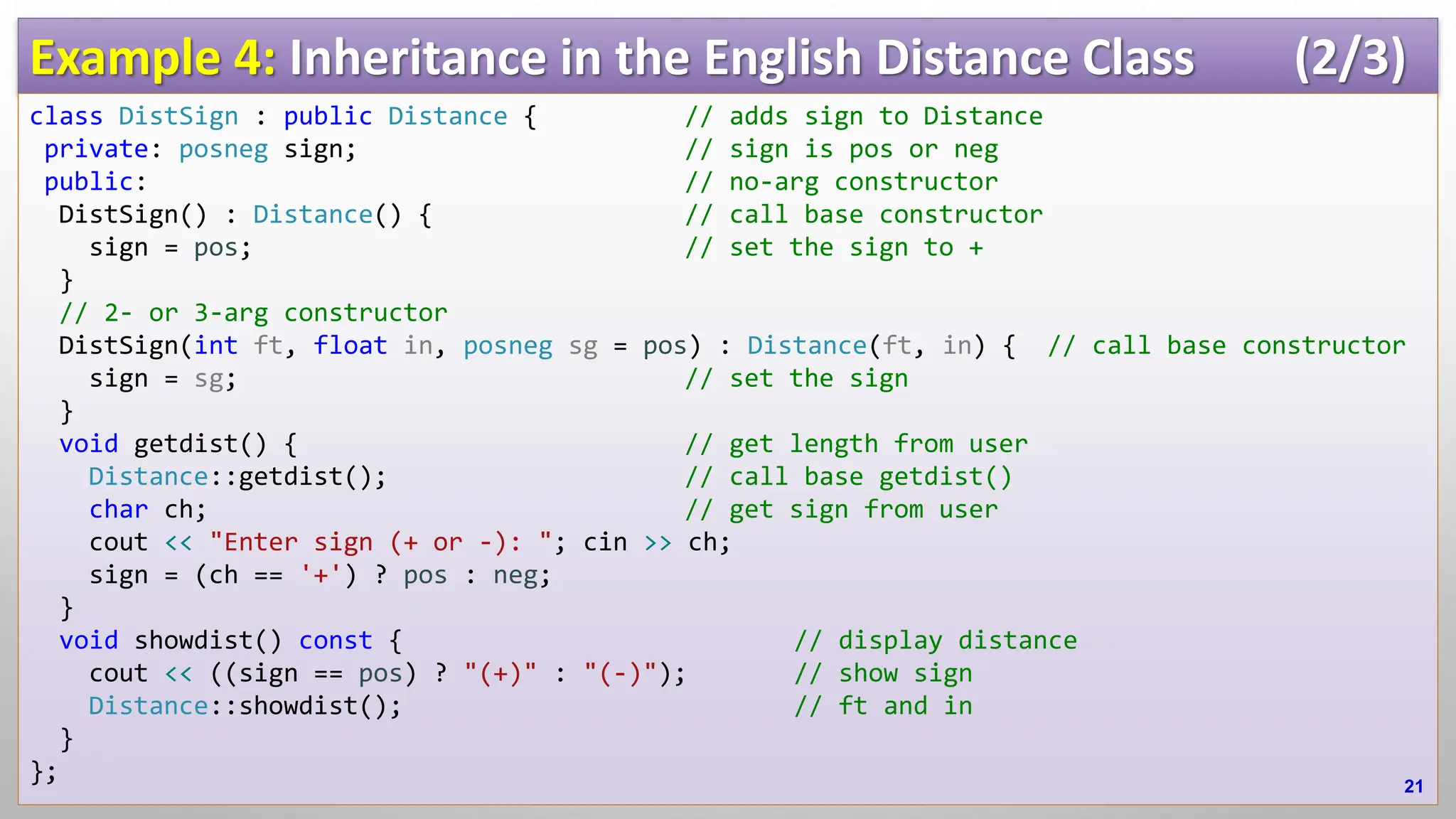 Example 4: Inheritance in the English Distance Class (2/3) class DistSign : public Distance { // adds sign to Distance private: posneg sign; // sign is pos or neg public: // no-arg constructor DistSign() : Distance() { // call base constructor sign = pos; // set the sign to + } // 2- or 3-arg constructor DistSign(int ft, float in, posneg sg = pos) : Distance(ft, in) { // call base constructor sign = sg; // set the sign } void getdist() { // get length from user Distance::getdist(); // call base getdist() char ch; // get sign from user cout << "Enter sign (+ or -): "; cin >> ch; sign = (ch == '+') ? pos : neg; } void showdist() const { // display distance cout << ((sign == pos) ? "(+)" : "(-)"); // show sign Distance::showdist(); // ft and in } }; 21 