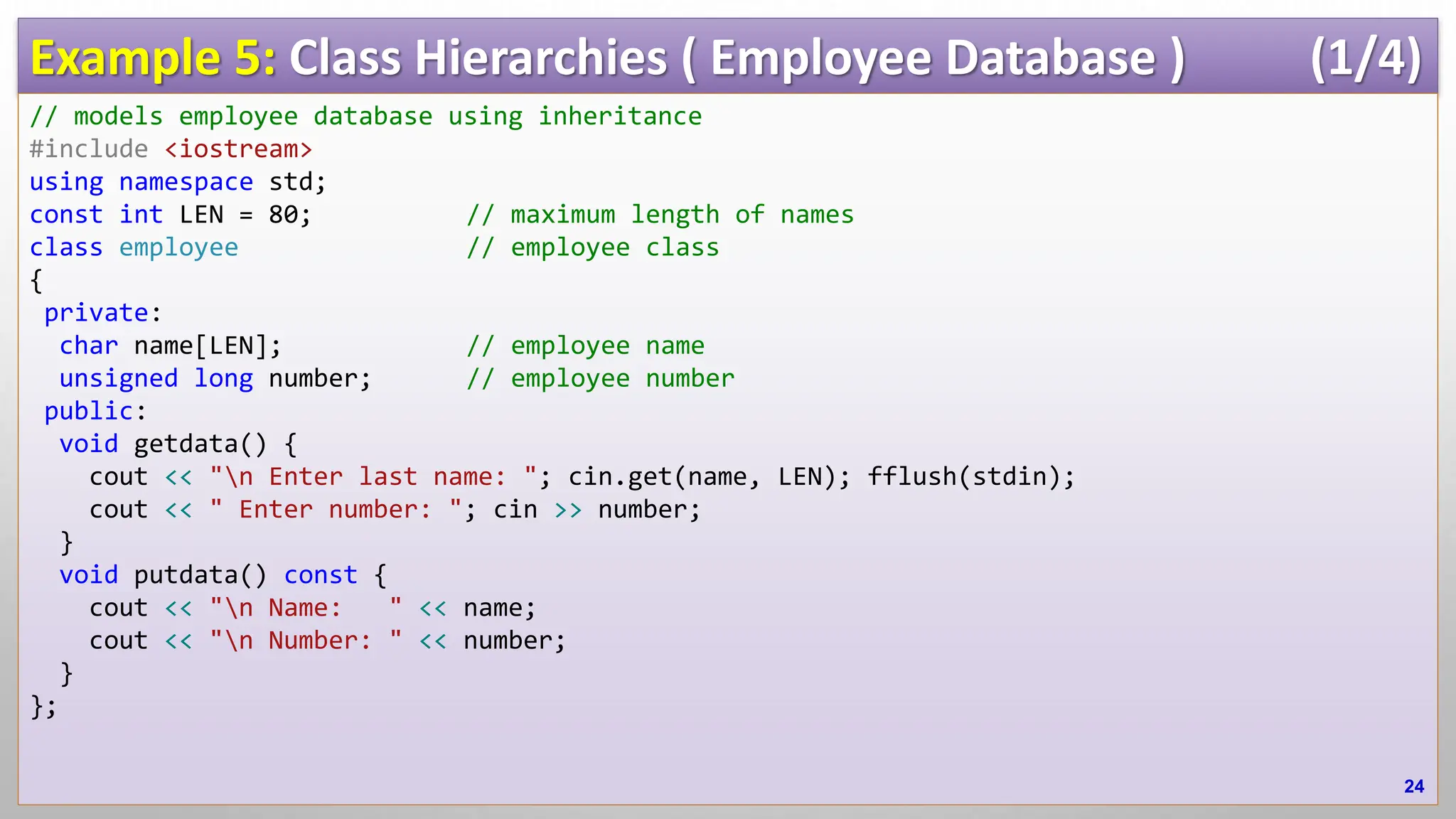 Example 5: Class Hierarchies ( Employee Database ) (1/4) // models employee database using inheritance #include <iostream> using namespace std; const int LEN = 80; // maximum length of names class employee // employee class { private: char name[LEN]; // employee name unsigned long number; // employee number public: void getdata() { cout << "n Enter last name: "; cin.get(name, LEN); fflush(stdin); cout << " Enter number: "; cin >> number; } void putdata() const { cout << "n Name: " << name; cout << "n Number: " << number; } }; 24 