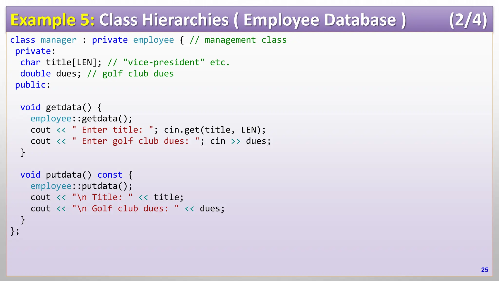 Example 5: Class Hierarchies ( Employee Database ) (2/4) class manager : private employee { // management class private: char title[LEN]; // "vice-president" etc. double dues; // golf club dues public: void getdata() { employee::getdata(); cout << " Enter title: "; cin.get(title, LEN); cout << " Enter golf club dues: "; cin >> dues; } void putdata() const { employee::putdata(); cout << "n Title: " << title; cout << "n Golf club dues: " << dues; } }; 25 