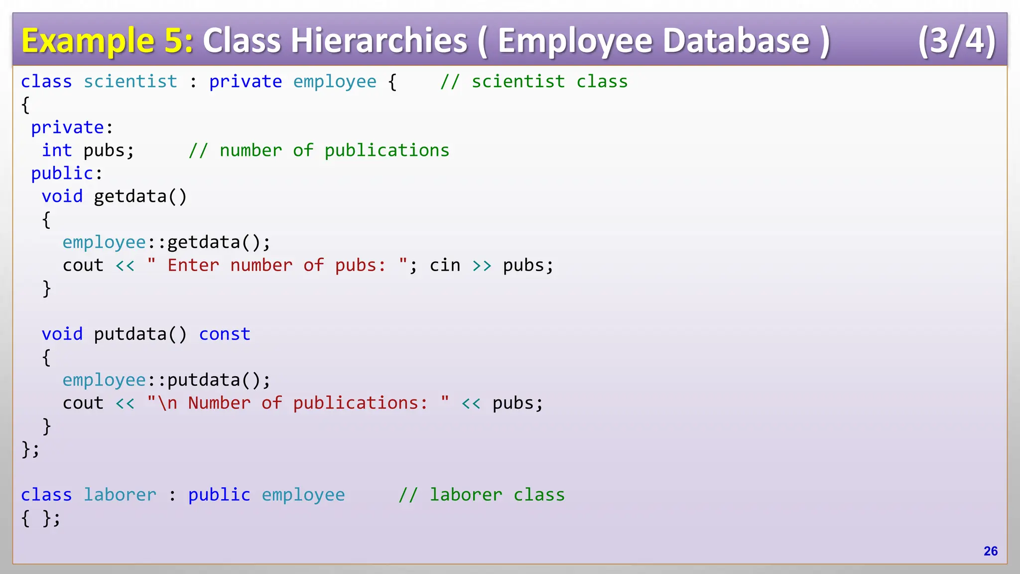 Example 5: Class Hierarchies ( Employee Database ) (3/4) class scientist : private employee { // scientist class { private: int pubs; // number of publications public: void getdata() { employee::getdata(); cout << " Enter number of pubs: "; cin >> pubs; } void putdata() const { employee::putdata(); cout << "n Number of publications: " << pubs; } }; class laborer : public employee // laborer class { }; 26 