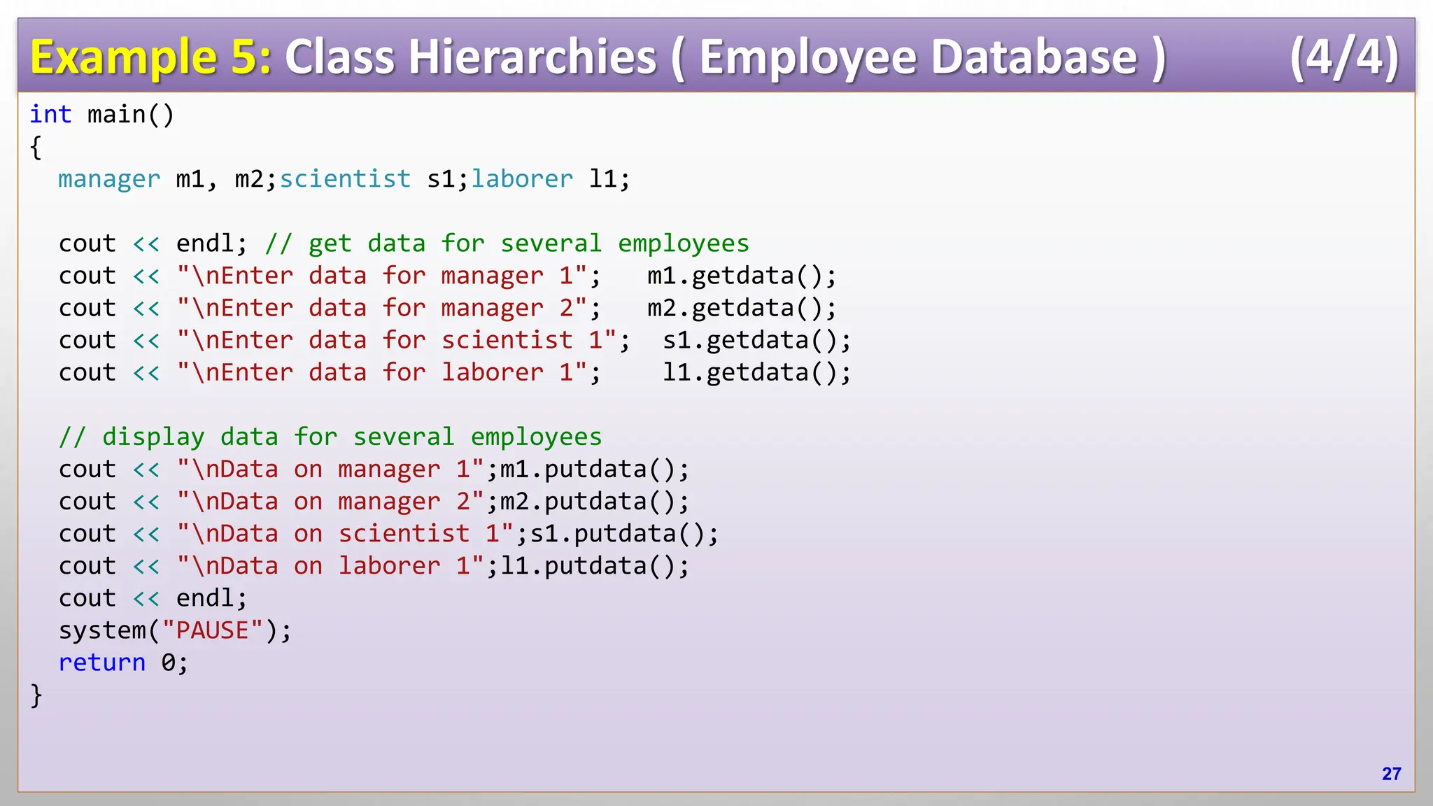Example 5: Class Hierarchies ( Employee Database ) (4/4) int main() { manager m1, m2;scientist s1;laborer l1; cout << endl; // get data for several employees cout << "nEnter data for manager 1"; m1.getdata(); cout << "nEnter data for manager 2"; m2.getdata(); cout << "nEnter data for scientist 1"; s1.getdata(); cout << "nEnter data for laborer 1"; l1.getdata(); // display data for several employees cout << "nData on manager 1";m1.putdata(); cout << "nData on manager 2";m2.putdata(); cout << "nData on scientist 1";s1.putdata(); cout << "nData on laborer 1";l1.putdata(); cout << endl; system("PAUSE"); return 0; } 27 