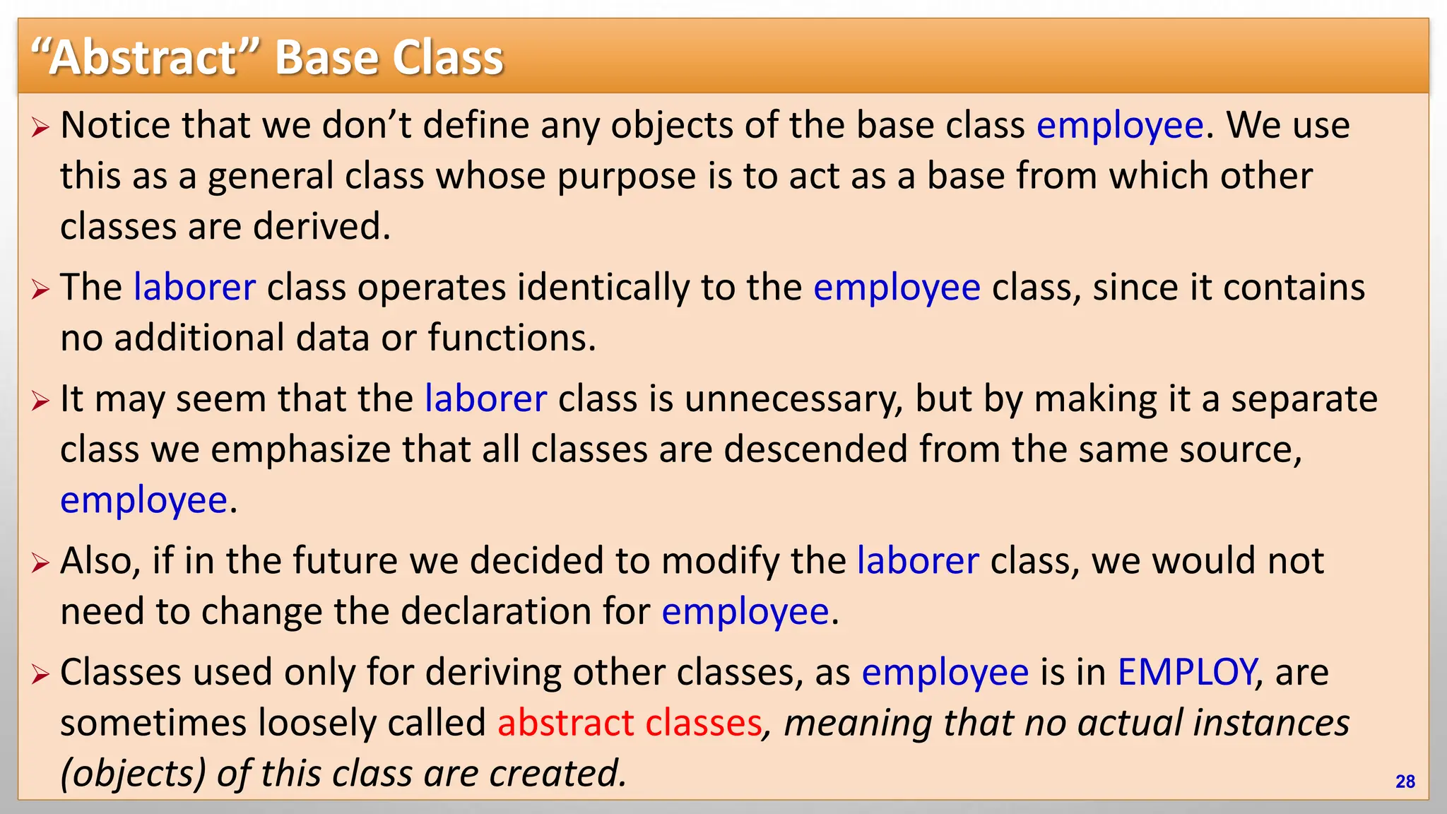 “Abstract” Base Class  Notice that we don’t define any objects of the base class employee. We use this as a general class whose purpose is to act as a base from which other classes are derived.  The laborer class operates identically to the employee class, since it contains no additional data or functions.  It may seem that the laborer class is unnecessary, but by making it a separate class we emphasize that all classes are descended from the same source, employee.  Also, if in the future we decided to modify the laborer class, we would not need to change the declaration for employee.  Classes used only for deriving other classes, as employee is in EMPLOY, are sometimes loosely called abstract classes, meaning that no actual instances (objects) of this class are created. 28 