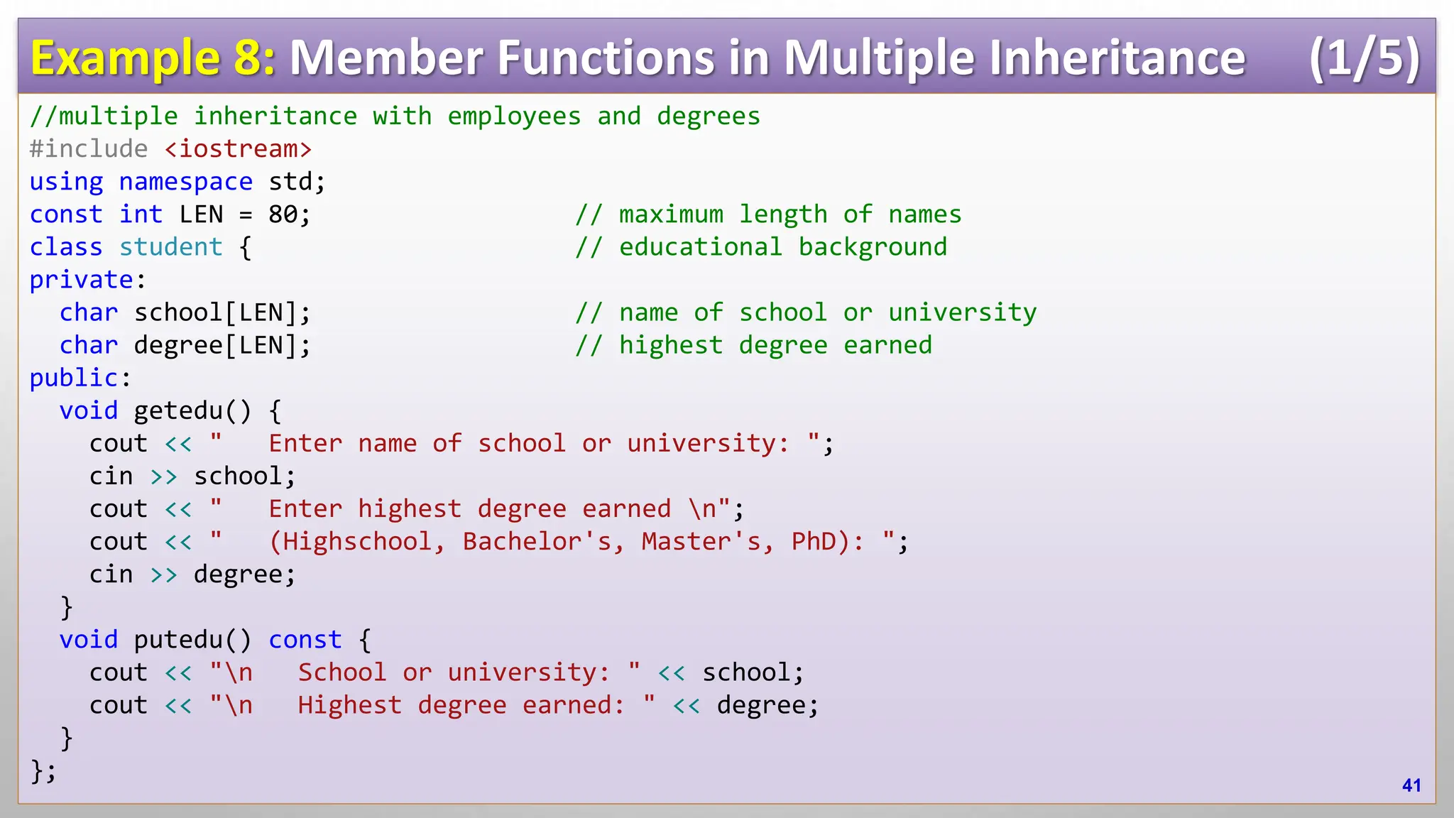 Example 8: Member Functions in Multiple Inheritance (1/5) //multiple inheritance with employees and degrees #include <iostream> using namespace std; const int LEN = 80; // maximum length of names class student { // educational background private: char school[LEN]; // name of school or university char degree[LEN]; // highest degree earned public: void getedu() { cout << " Enter name of school or university: "; cin >> school; cout << " Enter highest degree earned n"; cout << " (Highschool, Bachelor's, Master's, PhD): "; cin >> degree; } void putedu() const { cout << "n School or university: " << school; cout << "n Highest degree earned: " << degree; } }; 41 