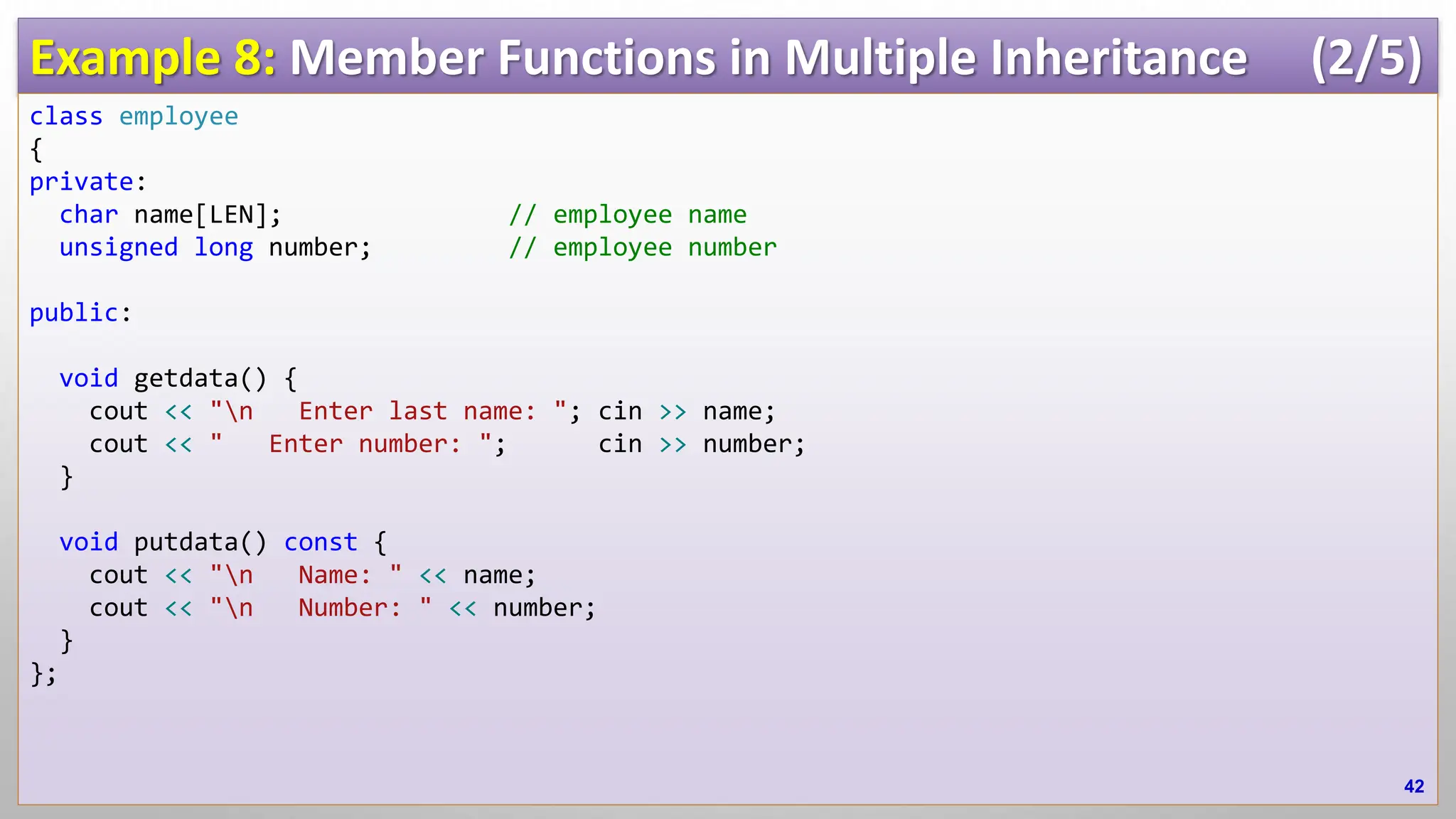 Example 8: Member Functions in Multiple Inheritance (2/5) class employee { private: char name[LEN]; // employee name unsigned long number; // employee number public: void getdata() { cout << "n Enter last name: "; cin >> name; cout << " Enter number: "; cin >> number; } void putdata() const { cout << "n Name: " << name; cout << "n Number: " << number; } }; 42 