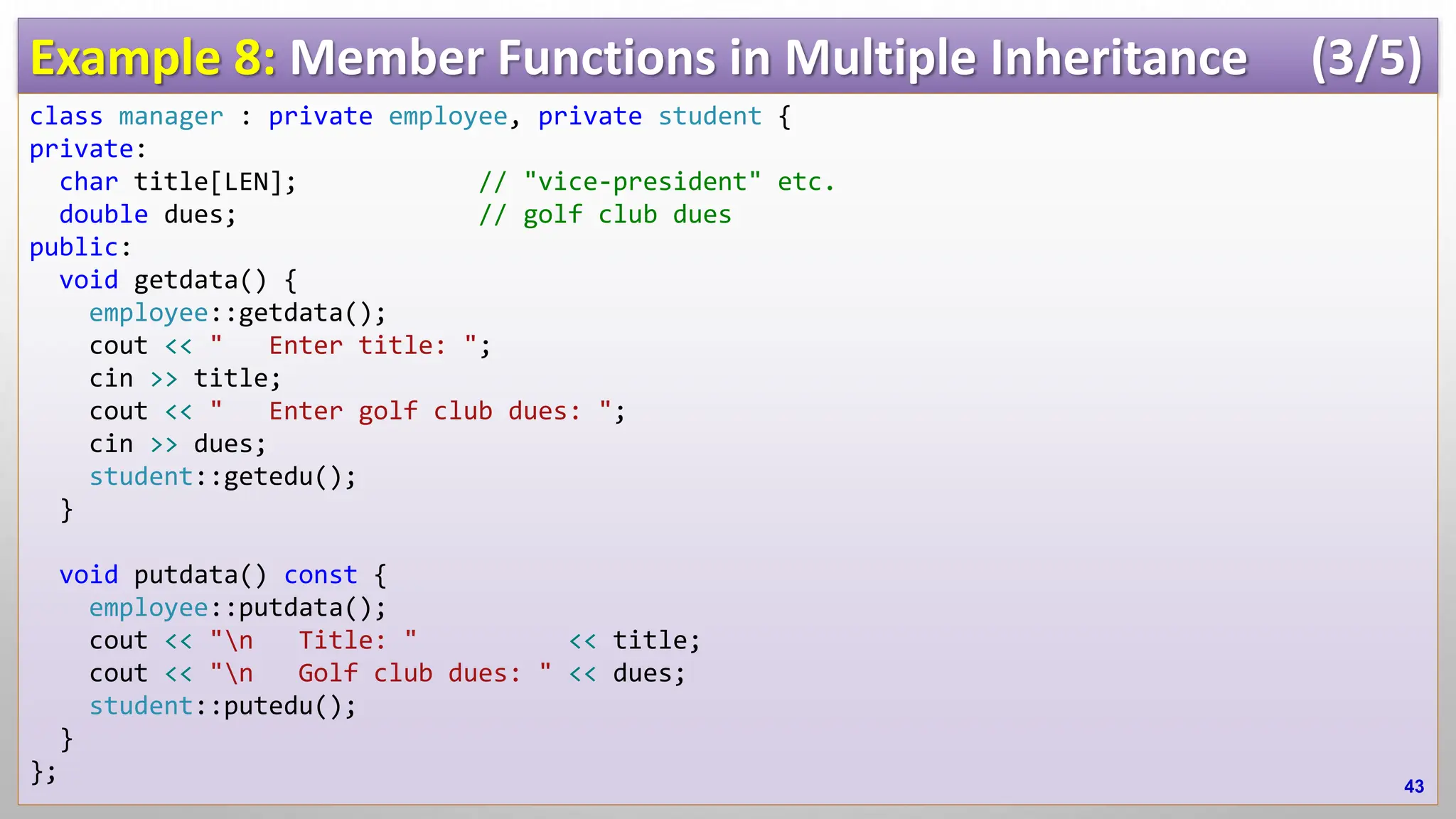 Example 8: Member Functions in Multiple Inheritance (3/5) class manager : private employee, private student { private: char title[LEN]; // "vice-president" etc. double dues; // golf club dues public: void getdata() { employee::getdata(); cout << " Enter title: "; cin >> title; cout << " Enter golf club dues: "; cin >> dues; student::getedu(); } void putdata() const { employee::putdata(); cout << "n Title: " << title; cout << "n Golf club dues: " << dues; student::putedu(); } }; 43 