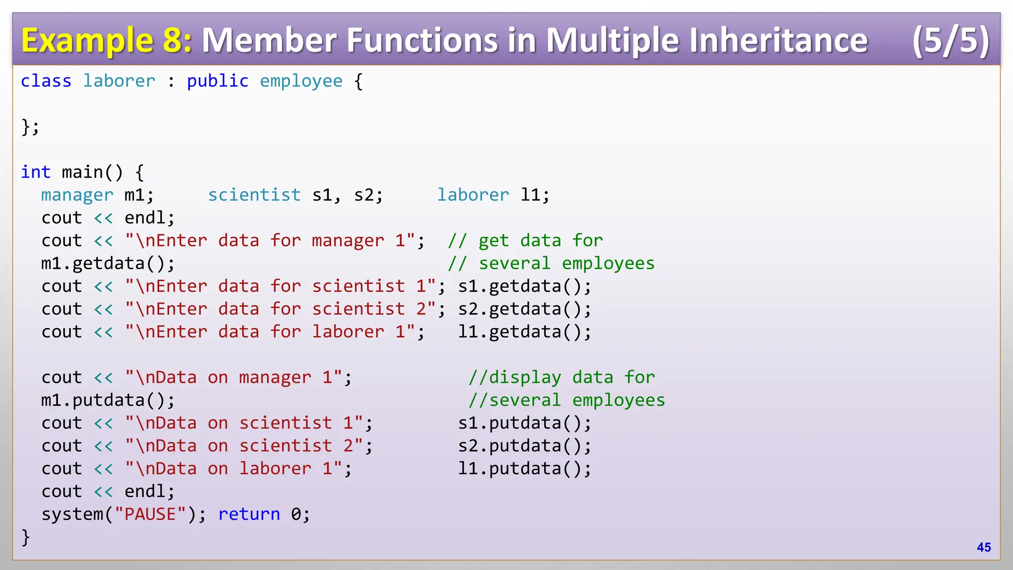 Example 8: Member Functions in Multiple Inheritance (5/5) class laborer : public employee { }; int main() { manager m1; scientist s1, s2; laborer l1; cout << endl; cout << "nEnter data for manager 1"; // get data for m1.getdata(); // several employees cout << "nEnter data for scientist 1"; s1.getdata(); cout << "nEnter data for scientist 2"; s2.getdata(); cout << "nEnter data for laborer 1"; l1.getdata(); cout << "nData on manager 1"; //display data for m1.putdata(); //several employees cout << "nData on scientist 1"; s1.putdata(); cout << "nData on scientist 2"; s2.putdata(); cout << "nData on laborer 1"; l1.putdata(); cout << endl; system("PAUSE"); return 0; } 45 