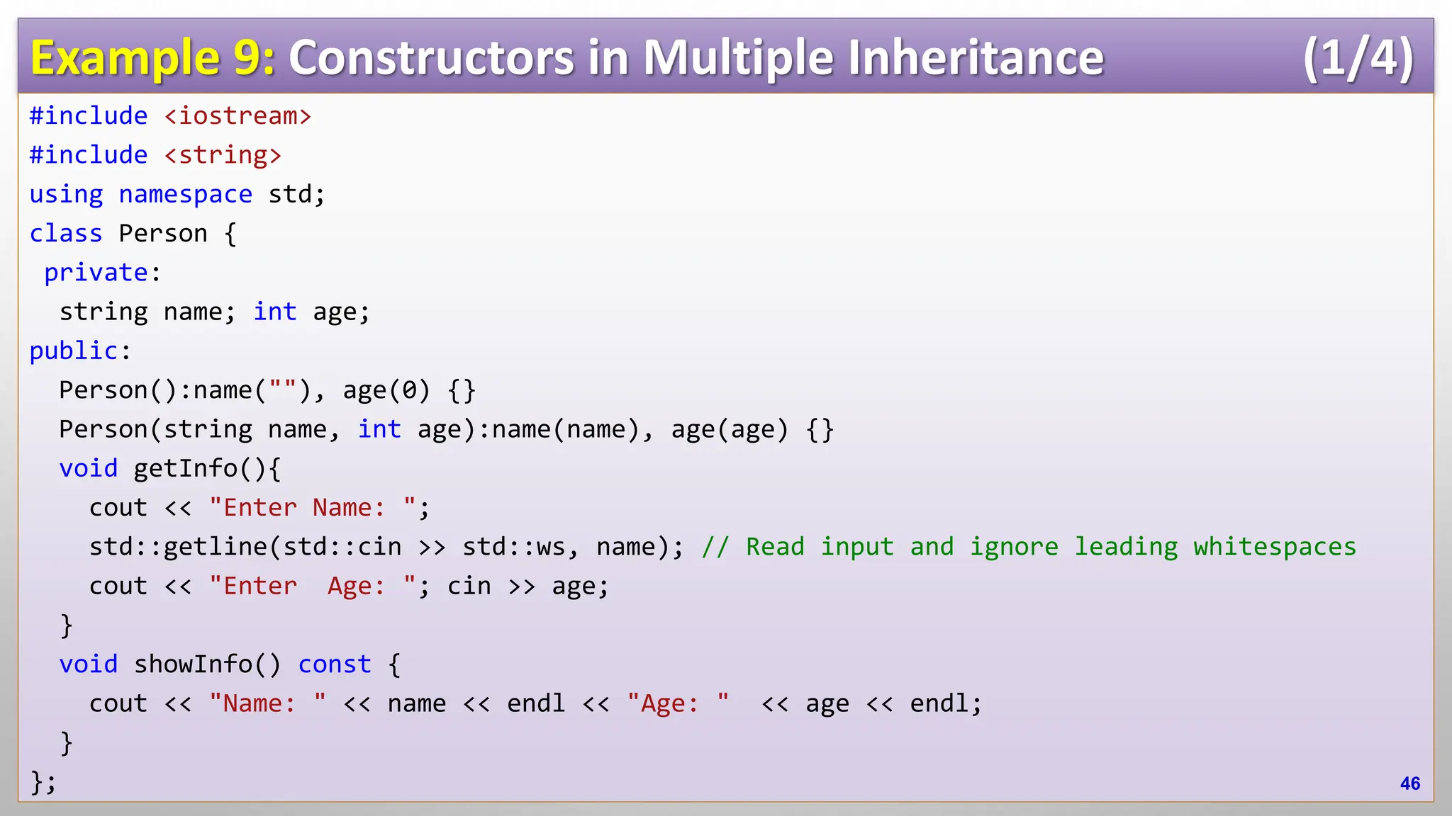 Example 9: Constructors in Multiple Inheritance (1/4) #include <iostream> #include <string> using namespace std; class Person { private: string name; int age; public: Person():name(""), age(0) {} Person(string name, int age):name(name), age(age) {} void getInfo(){ cout << "Enter Name: "; std::getline(std::cin >> std::ws, name); // Read input and ignore leading whitespaces cout << "Enter Age: "; cin >> age; } void showInfo() const { cout << "Name: " << name << endl << "Age: " << age << endl; } }; 46 