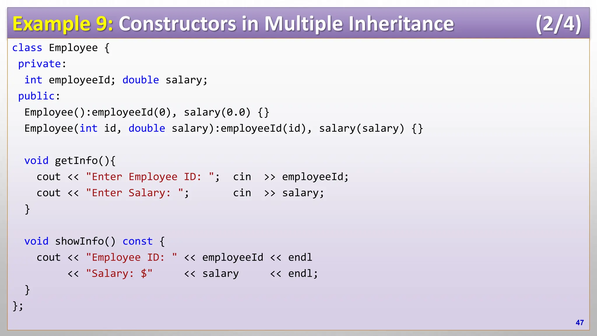 Example 9: Constructors in Multiple Inheritance (2/4) class Employee { private: int employeeId; double salary; public: Employee():employeeId(0), salary(0.0) {} Employee(int id, double salary):employeeId(id), salary(salary) {} void getInfo(){ cout << "Enter Employee ID: "; cin >> employeeId; cout << "Enter Salary: "; cin >> salary; } void showInfo() const { cout << "Employee ID: " << employeeId << endl << "Salary: $" << salary << endl; } }; 47 