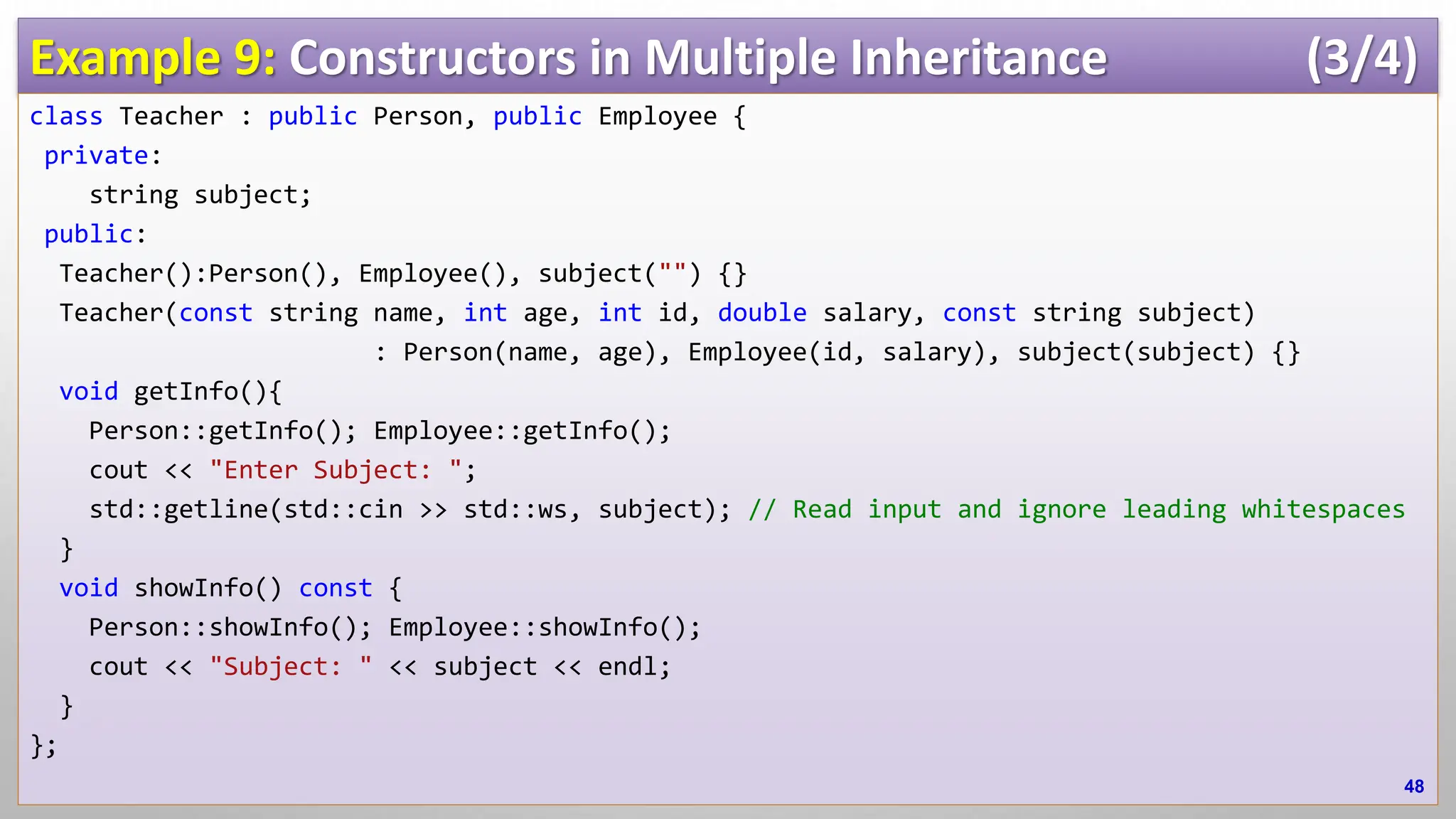 Example 9: Constructors in Multiple Inheritance (3/4) class Teacher : public Person, public Employee { private: string subject; public: Teacher():Person(), Employee(), subject("") {} Teacher(const string name, int age, int id, double salary, const string subject) : Person(name, age), Employee(id, salary), subject(subject) {} void getInfo(){ Person::getInfo(); Employee::getInfo(); cout << "Enter Subject: "; std::getline(std::cin >> std::ws, subject); // Read input and ignore leading whitespaces } void showInfo() const { Person::showInfo(); Employee::showInfo(); cout << "Subject: " << subject << endl; } }; 48 