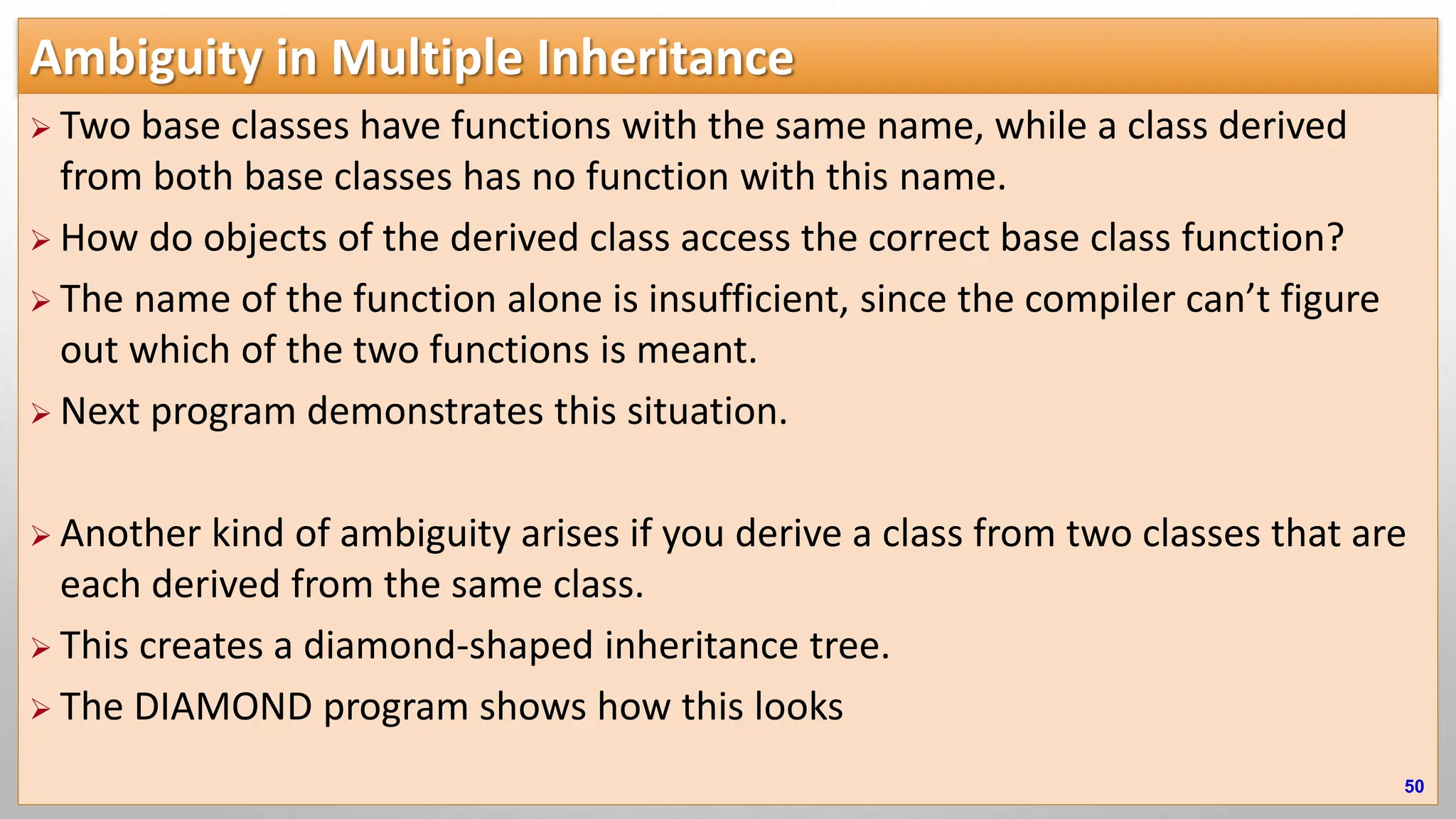 Ambiguity in Multiple Inheritance  Two base classes have functions with the same name, while a class derived from both base classes has no function with this name.  How do objects of the derived class access the correct base class function?  The name of the function alone is insufficient, since the compiler can’t figure out which of the two functions is meant.  Next program demonstrates this situation.  Another kind of ambiguity arises if you derive a class from two classes that are each derived from the same class.  This creates a diamond-shaped inheritance tree.  The DIAMOND program shows how this looks 50 