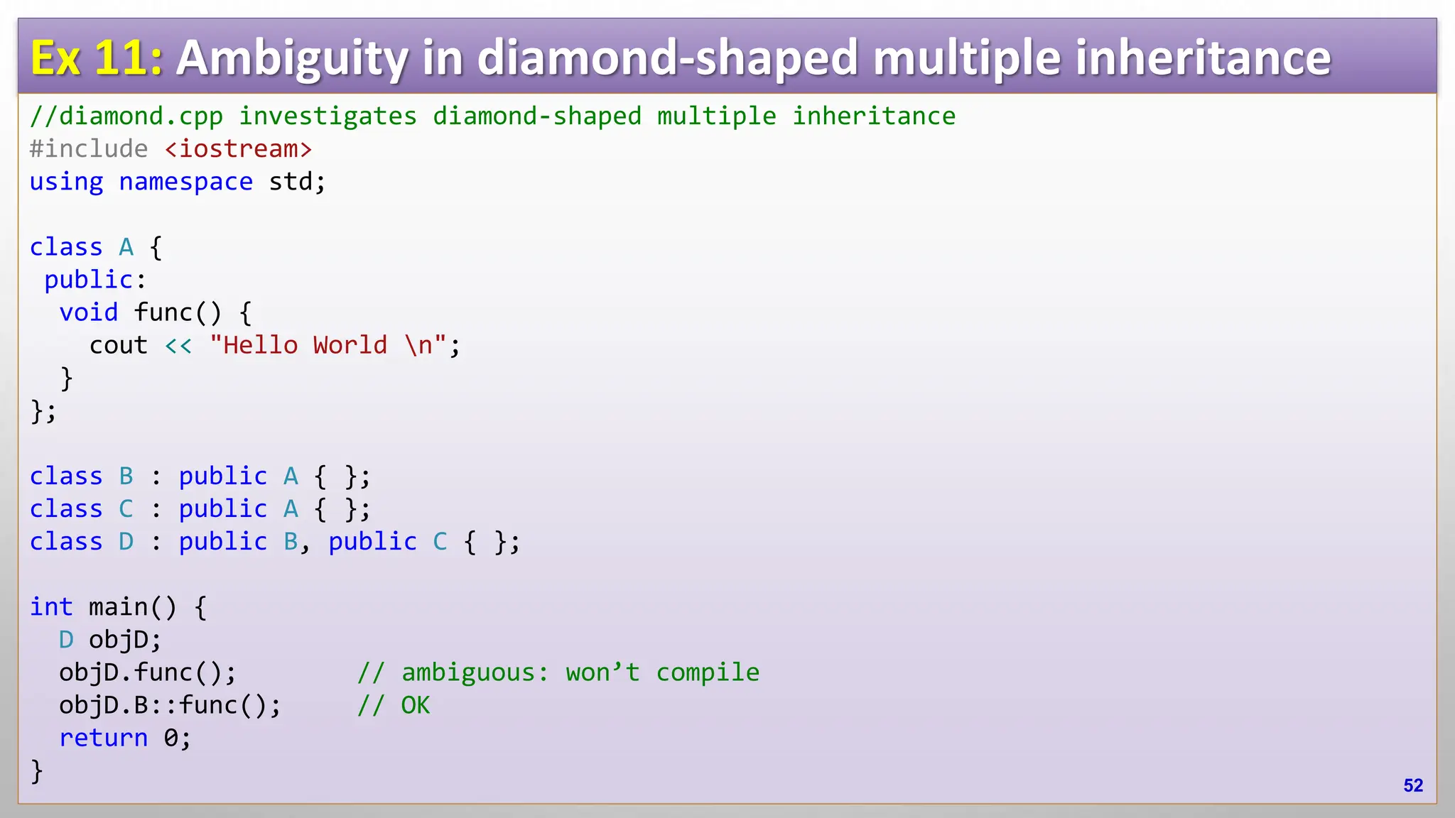 Ex 11: Ambiguity in diamond-shaped multiple inheritance //diamond.cpp investigates diamond-shaped multiple inheritance #include <iostream> using namespace std; class A { public: void func() { cout << "Hello World n"; } }; class B : public A { }; class C : public A { }; class D : public B, public C { }; int main() { D objD; objD.func(); // ambiguous: won’t compile objD.B::func(); // OK return 0; } 52 