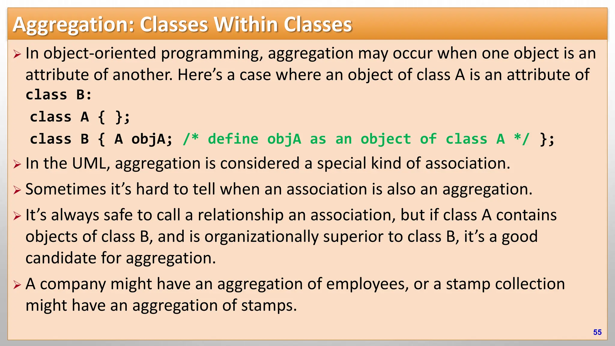 Aggregation: Classes Within Classes  In object-oriented programming, aggregation may occur when one object is an attribute of another. Here’s a case where an object of class A is an attribute of class B: class A { }; class B { A objA; /* define objA as an object of class A */ };  In the UML, aggregation is considered a special kind of association.  Sometimes it’s hard to tell when an association is also an aggregation.  It’s always safe to call a relationship an association, but if class A contains objects of class B, and is organizationally superior to class B, it’s a good candidate for aggregation.  A company might have an aggregation of employees, or a stamp collection might have an aggregation of stamps. 55 