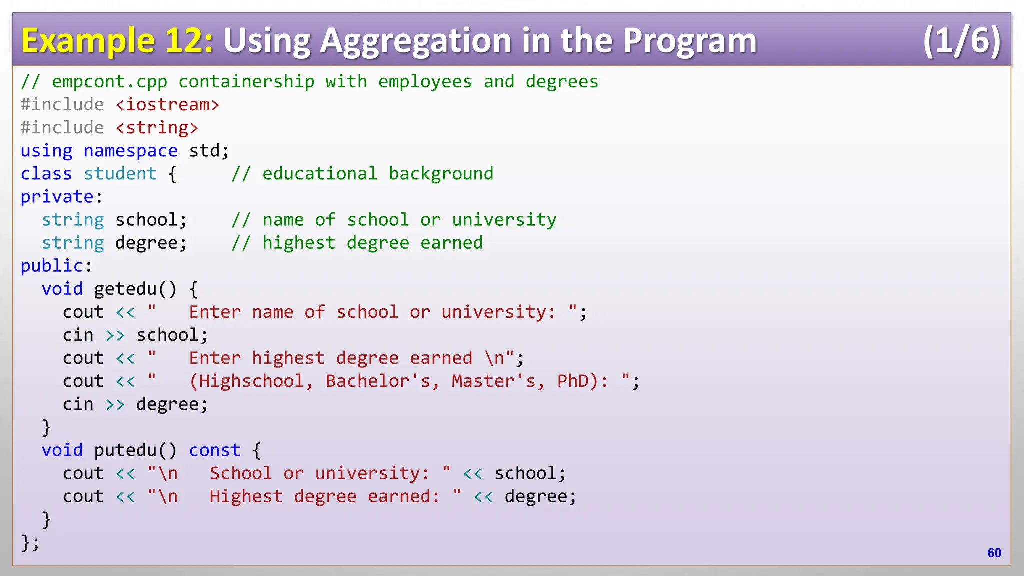 Example 12: Using Aggregation in the Program (1/6) // empcont.cpp containership with employees and degrees #include <iostream> #include <string> using namespace std; class student { // educational background private: string school; // name of school or university string degree; // highest degree earned public: void getedu() { cout << " Enter name of school or university: "; cin >> school; cout << " Enter highest degree earned n"; cout << " (Highschool, Bachelor's, Master's, PhD): "; cin >> degree; } void putedu() const { cout << "n School or university: " << school; cout << "n Highest degree earned: " << degree; } }; 60 