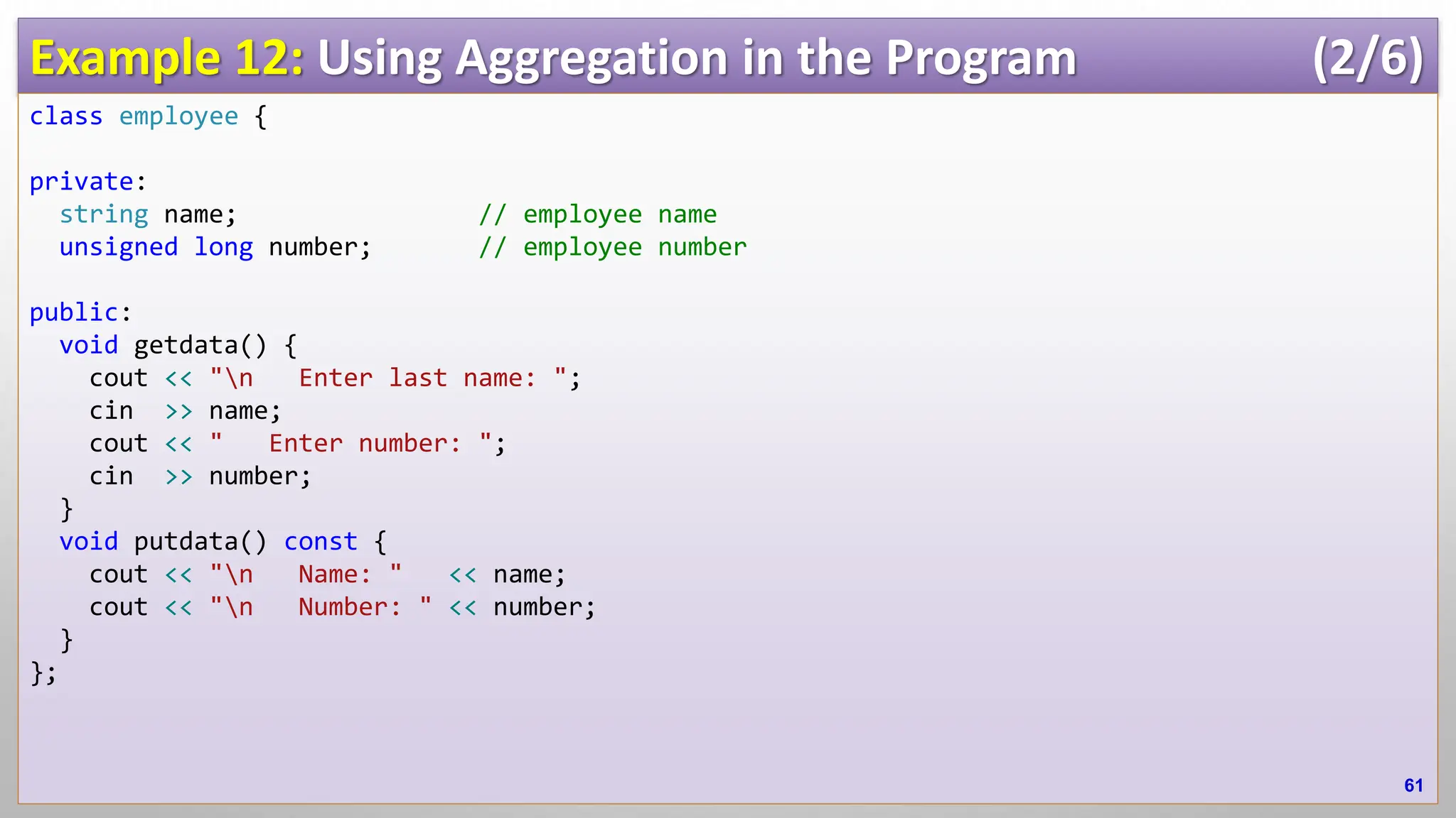 Example 12: Using Aggregation in the Program (2/6) class employee { private: string name; // employee name unsigned long number; // employee number public: void getdata() { cout << "n Enter last name: "; cin >> name; cout << " Enter number: "; cin >> number; } void putdata() const { cout << "n Name: " << name; cout << "n Number: " << number; } }; 61 