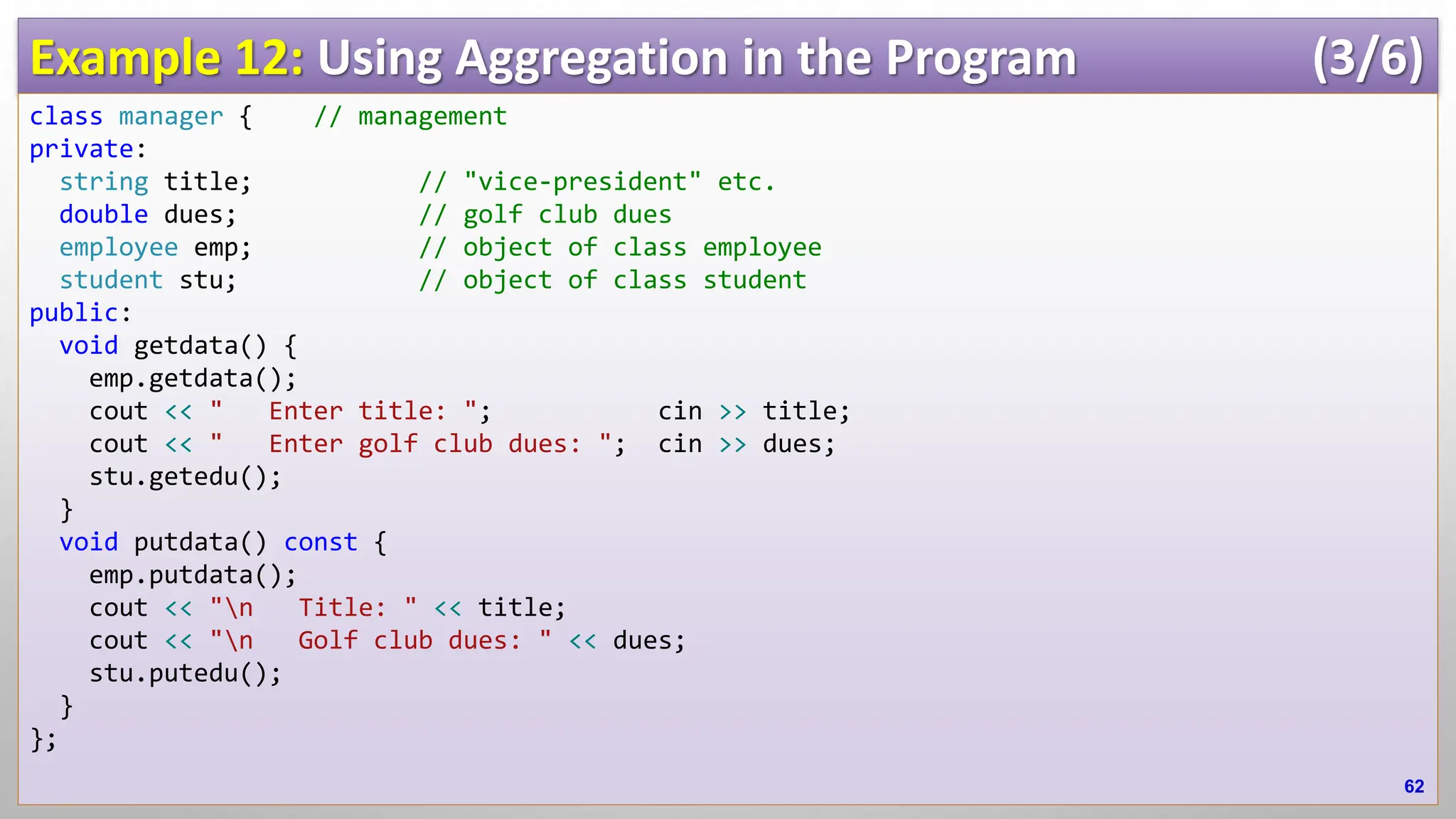Example 12: Using Aggregation in the Program (3/6) class manager { // management private: string title; // "vice-president" etc. double dues; // golf club dues employee emp; // object of class employee student stu; // object of class student public: void getdata() { emp.getdata(); cout << " Enter title: "; cin >> title; cout << " Enter golf club dues: "; cin >> dues; stu.getedu(); } void putdata() const { emp.putdata(); cout << "n Title: " << title; cout << "n Golf club dues: " << dues; stu.putedu(); } }; 62 
