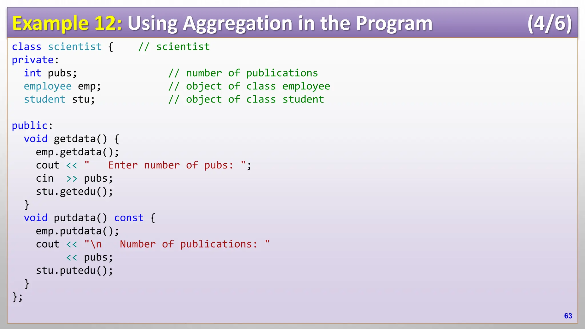 Example 12: Using Aggregation in the Program (4/6) class scientist { // scientist private: int pubs; // number of publications employee emp; // object of class employee student stu; // object of class student public: void getdata() { emp.getdata(); cout << " Enter number of pubs: "; cin >> pubs; stu.getedu(); } void putdata() const { emp.putdata(); cout << "n Number of publications: " << pubs; stu.putedu(); } }; 63 