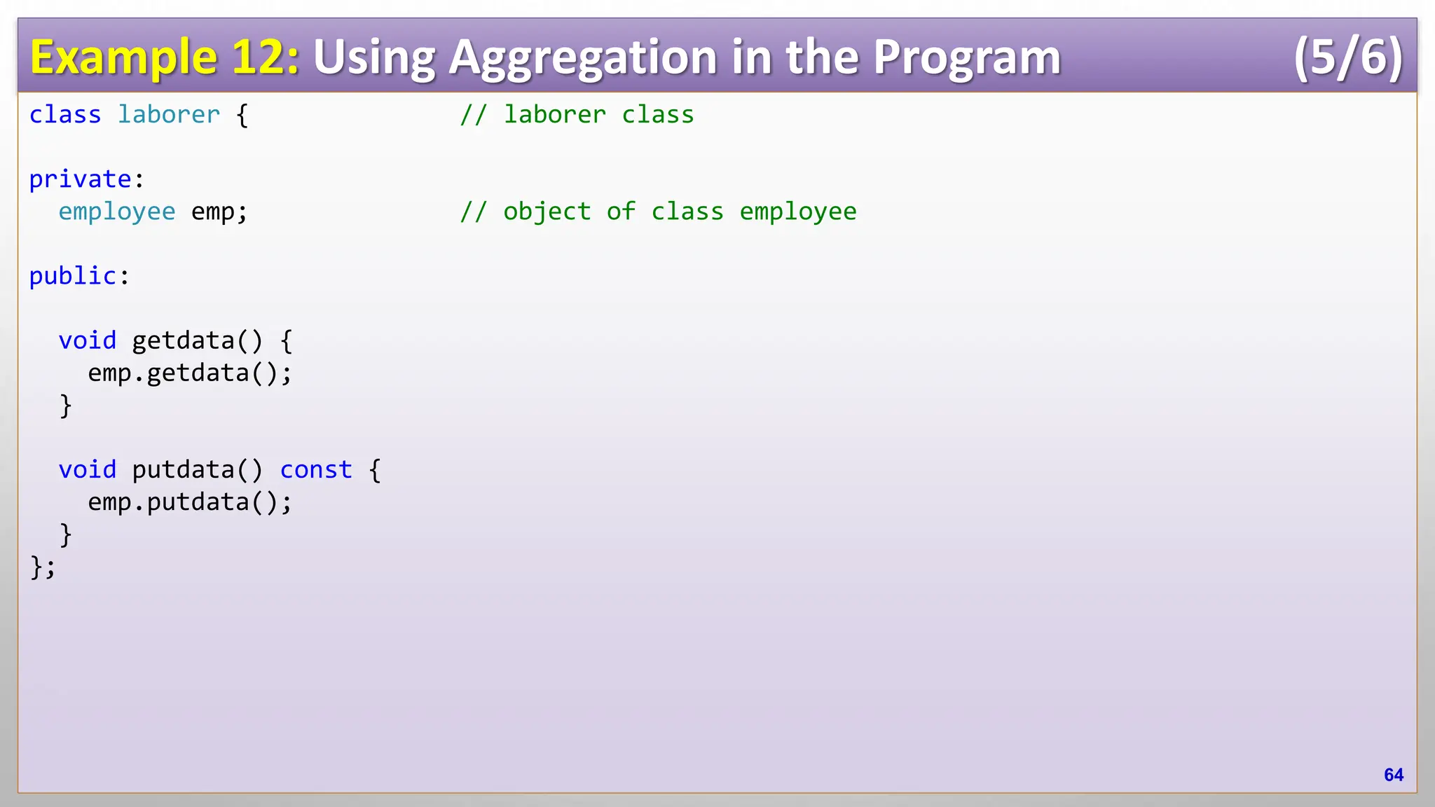 Example 12: Using Aggregation in the Program (5/6) class laborer { // laborer class private: employee emp; // object of class employee public: void getdata() { emp.getdata(); } void putdata() const { emp.putdata(); } }; 64 