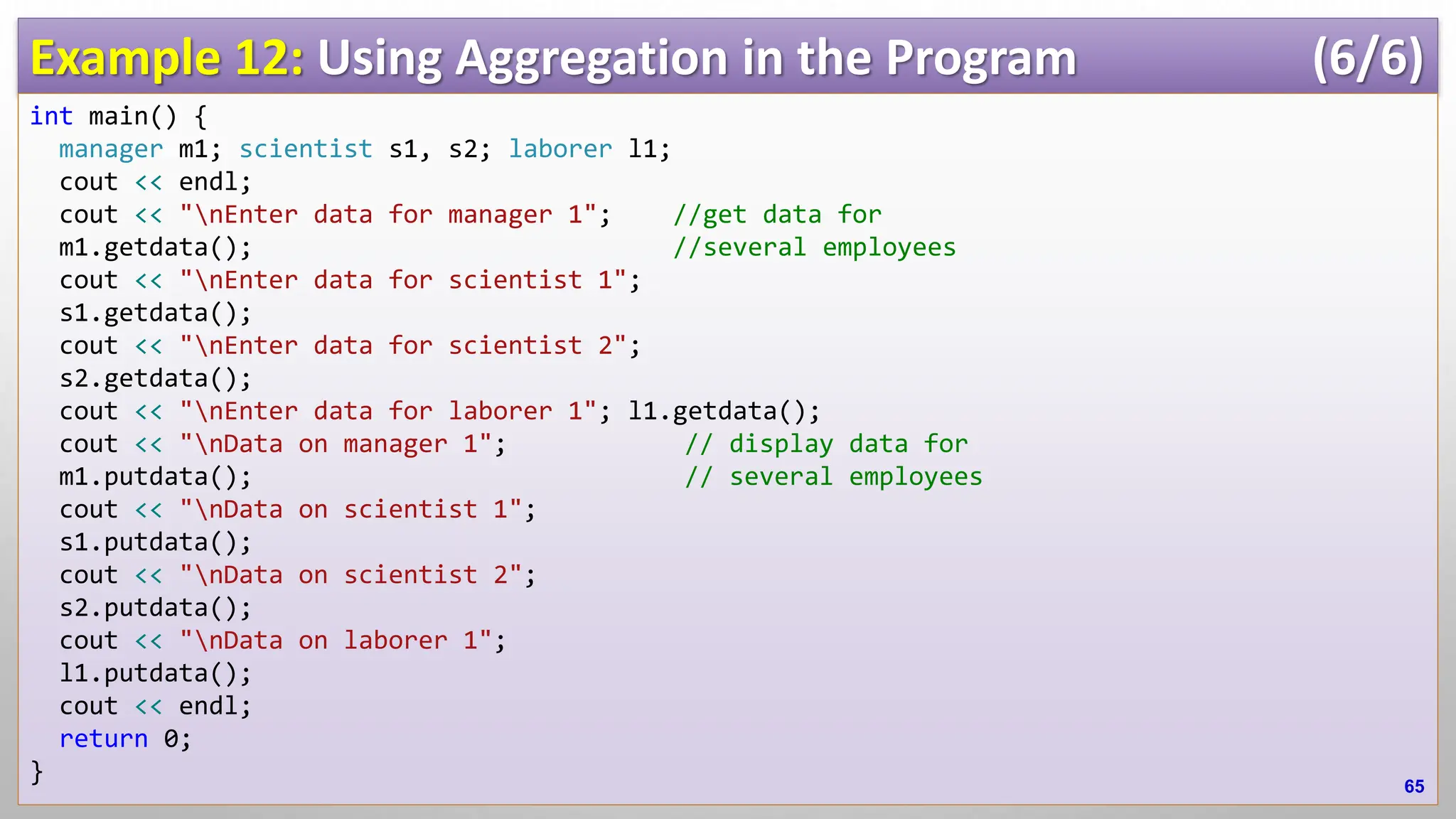 Example 12: Using Aggregation in the Program (6/6) int main() { manager m1; scientist s1, s2; laborer l1; cout << endl; cout << "nEnter data for manager 1"; //get data for m1.getdata(); //several employees cout << "nEnter data for scientist 1"; s1.getdata(); cout << "nEnter data for scientist 2"; s2.getdata(); cout << "nEnter data for laborer 1"; l1.getdata(); cout << "nData on manager 1"; // display data for m1.putdata(); // several employees cout << "nData on scientist 1"; s1.putdata(); cout << "nData on scientist 2"; s2.putdata(); cout << "nData on laborer 1"; l1.putdata(); cout << endl; return 0; } 65 