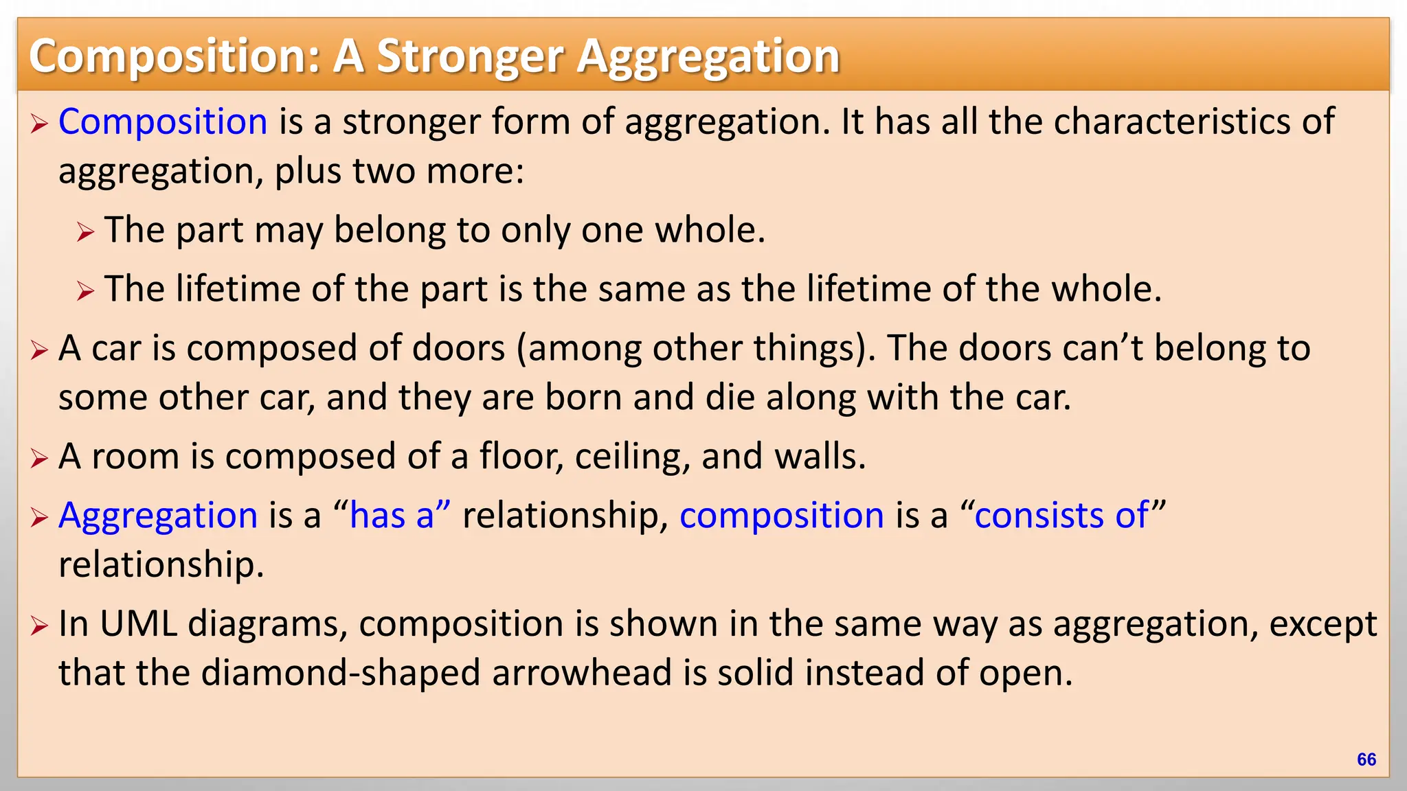 Composition: A Stronger Aggregation  Composition is a stronger form of aggregation. It has all the characteristics of aggregation, plus two more:  The part may belong to only one whole.  The lifetime of the part is the same as the lifetime of the whole.  A car is composed of doors (among other things). The doors can’t belong to some other car, and they are born and die along with the car.  A room is composed of a floor, ceiling, and walls.  Aggregation is a “has a” relationship, composition is a “consists of” relationship.  In UML diagrams, composition is shown in the same way as aggregation, except that the diamond-shaped arrowhead is solid instead of open. 66 