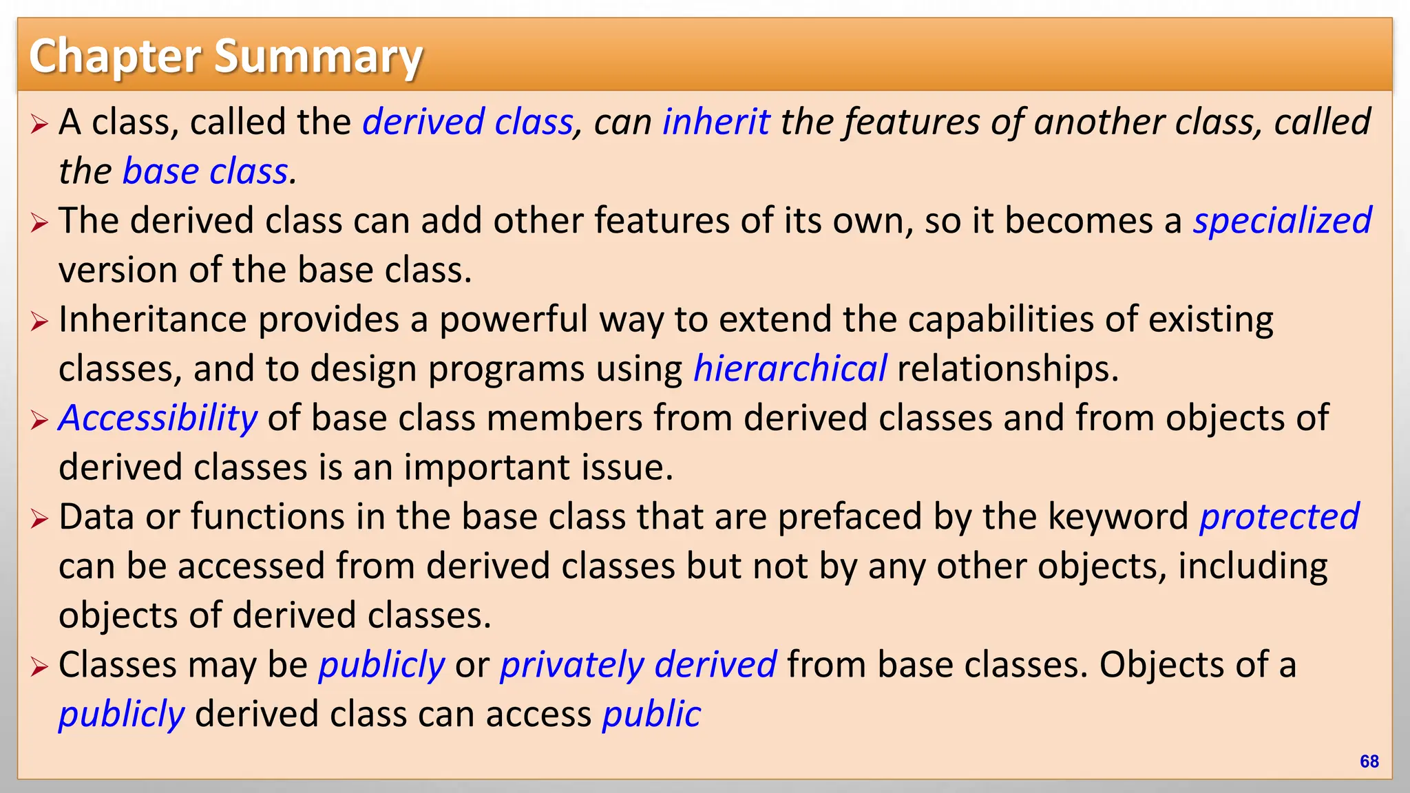 Chapter Summary  A class, called the derived class, can inherit the features of another class, called the base class.  The derived class can add other features of its own, so it becomes a specialized version of the base class.  Inheritance provides a powerful way to extend the capabilities of existing classes, and to design programs using hierarchical relationships.  Accessibility of base class members from derived classes and from objects of derived classes is an important issue.  Data or functions in the base class that are prefaced by the keyword protected can be accessed from derived classes but not by any other objects, including objects of derived classes.  Classes may be publicly or privately derived from base classes. Objects of a publicly derived class can access public 68 