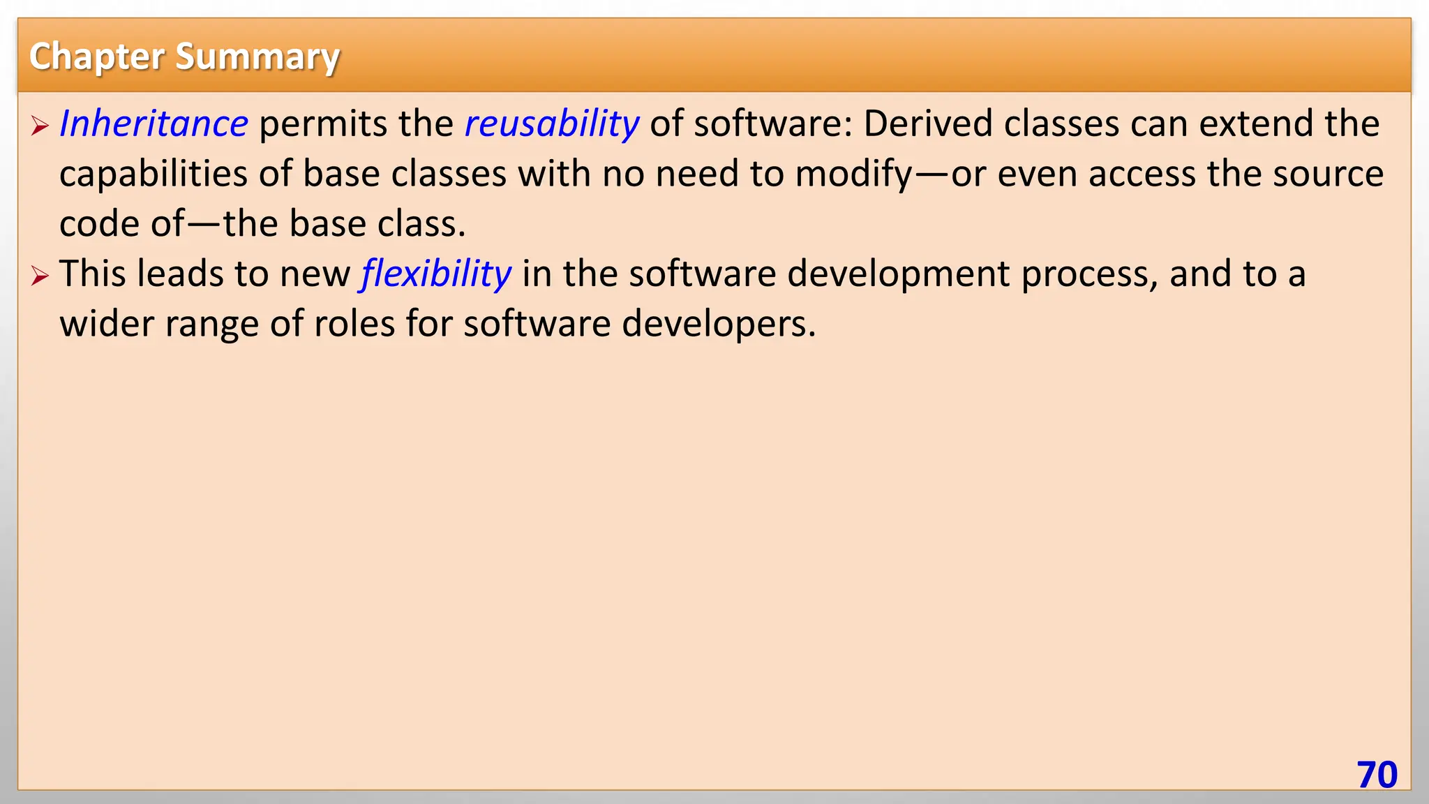 Chapter Summary  Inheritance permits the reusability of software: Derived classes can extend the capabilities of base classes with no need to modify—or even access the source code of—the base class.  This leads to new flexibility in the software development process, and to a wider range of roles for software developers. 70 