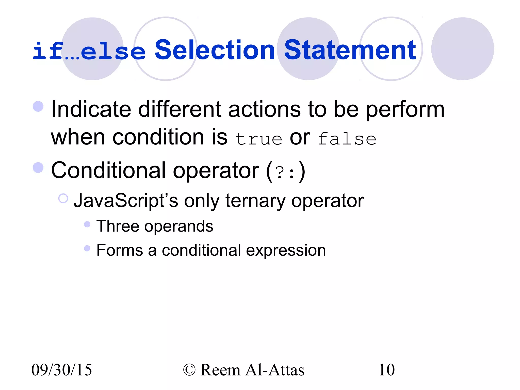 09/30/15 © Reem Al-Attas 10
if…else Selection Statement
Indicate different actions to be perform
when condition is true or false
Conditional operator (?:)
 JavaScript’s only ternary operator
 Three operands
 Forms a conditional expression
 