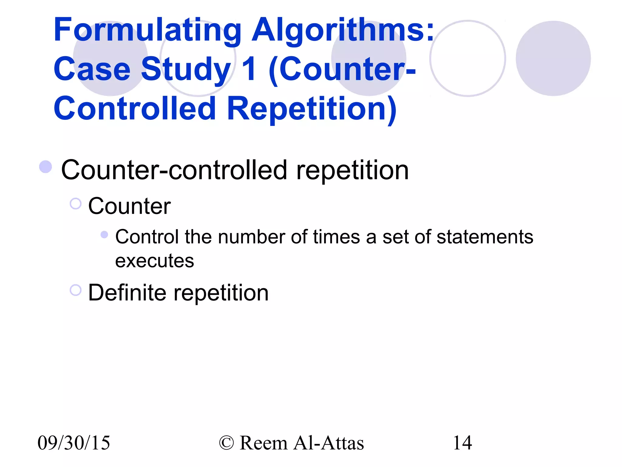 09/30/15 © Reem Al-Attas 14
Formulating Algorithms:
Case Study 1 (Counter-
Controlled Repetition)
Counter-controlled repetition
 Counter
 Control the number of times a set of statements
executes
 Definite repetition
 