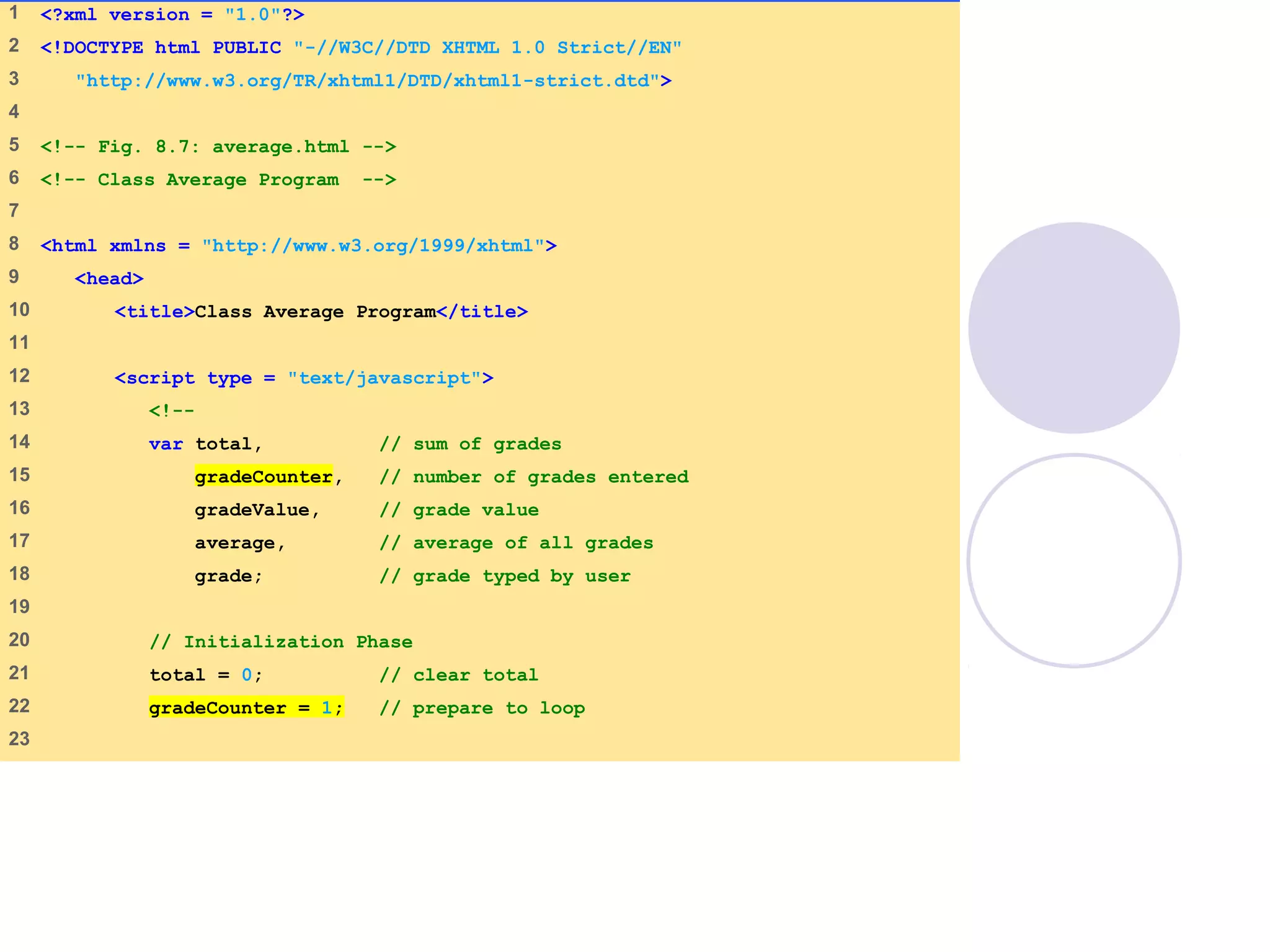 average.html
(1 of 3)
1 <?xml version = "1.0"?>
2 <!DOCTYPE html PUBLIC "-//W3C//DTD XHTML 1.0 Strict//EN"
3 "http://www.w3.org/TR/xhtml1/DTD/xhtml1-strict.dtd">
4
5 <!-- Fig. 8.7: average.html -->
6 <!-- Class Average Program -->
7
8 <html xmlns = "http://www.w3.org/1999/xhtml">
9 <head>
10 <title>Class Average Program</title>
11
12 <script type = "text/javascript">
13 <!--
14 var total, // sum of grades
15 gradeCounter, // number of grades entered
16 gradeValue, // grade value
17 average, // average of all grades
18 grade; // grade typed by user
19
20 // Initialization Phase
21 total = 0; // clear total
22 gradeCounter = 1; // prepare to loop
23
 