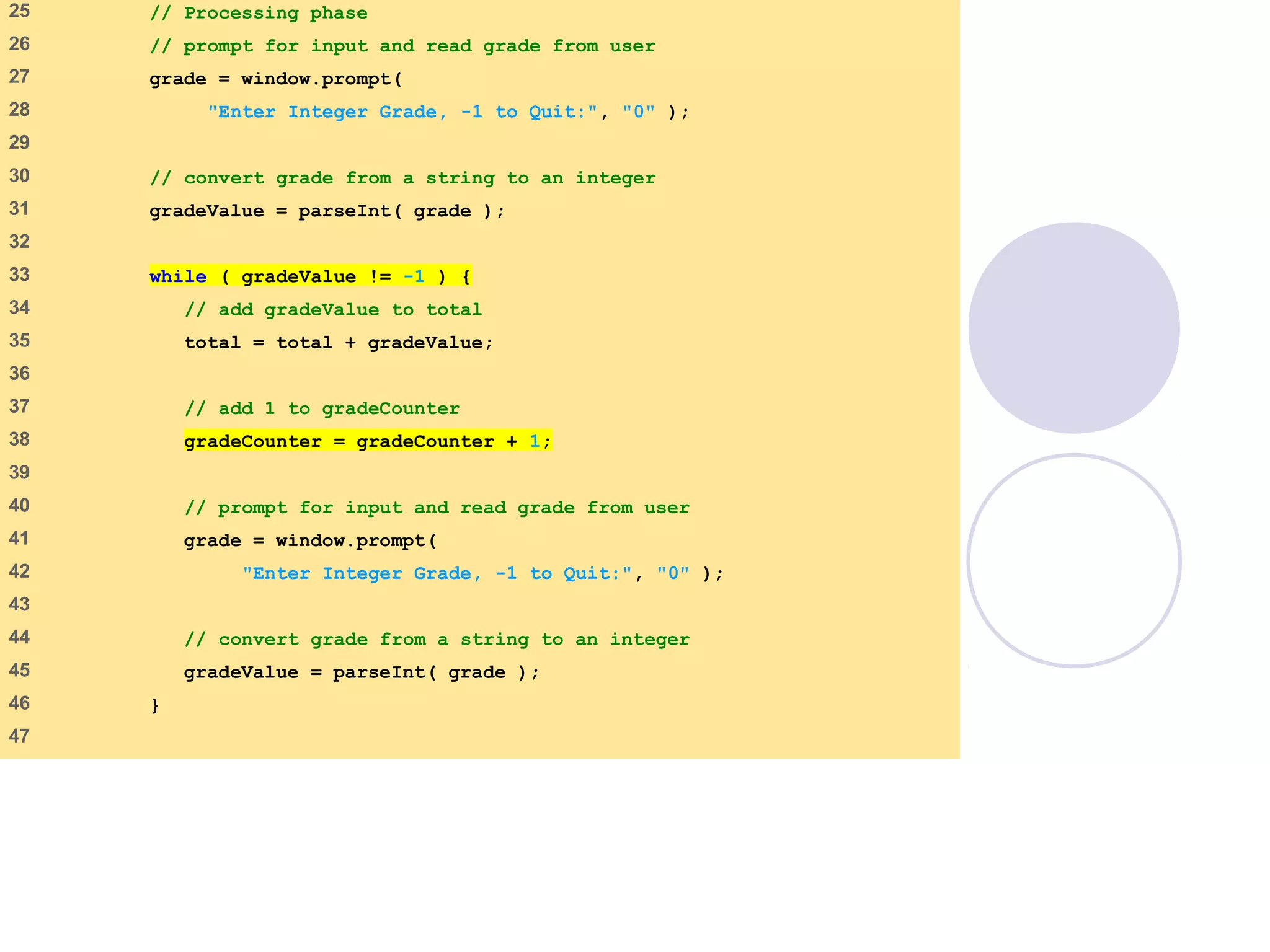average2.html
(2 of 3)
25 // Processing phase
26 // prompt for input and read grade from user
27 grade = window.prompt(
28 "Enter Integer Grade, -1 to Quit:", "0" );
29
30 // convert grade from a string to an integer
31 gradeValue = parseInt( grade );
32
33 while ( gradeValue != -1 ) {
34 // add gradeValue to total
35 total = total + gradeValue;
36
37 // add 1 to gradeCounter
38 gradeCounter = gradeCounter + 1;
39
40 // prompt for input and read grade from user
41 grade = window.prompt(
42 "Enter Integer Grade, -1 to Quit:", "0" );
43
44 // convert grade from a string to an integer
45 gradeValue = parseInt( grade );
46 }
47
 