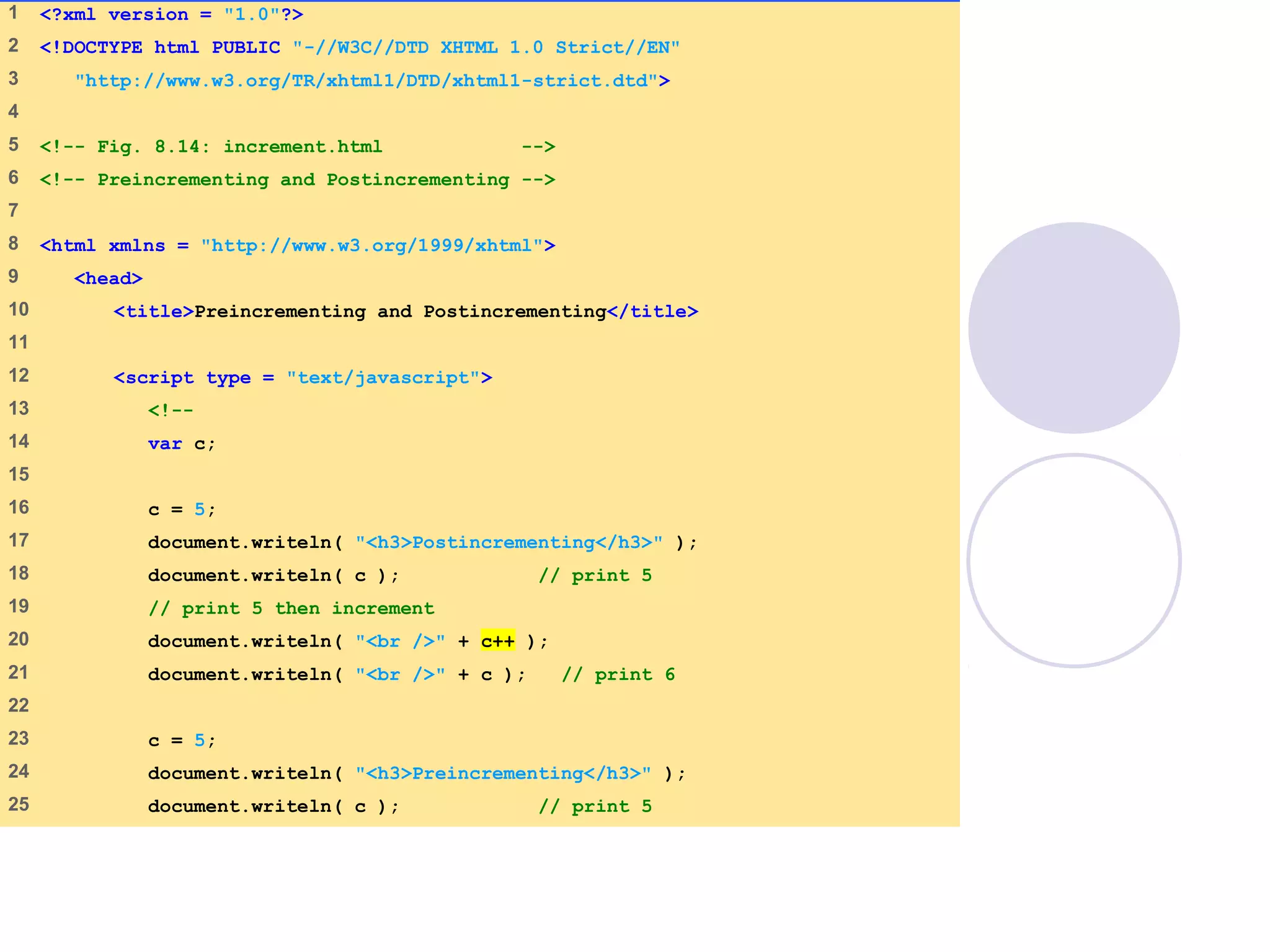 increment.html
(1 of 2)
1 <?xml version = "1.0"?>
2 <!DOCTYPE html PUBLIC "-//W3C//DTD XHTML 1.0 Strict//EN"
3 "http://www.w3.org/TR/xhtml1/DTD/xhtml1-strict.dtd">
4
5 <!-- Fig. 8.14: increment.html -->
6 <!-- Preincrementing and Postincrementing -->
7
8 <html xmlns = "http://www.w3.org/1999/xhtml">
9 <head>
10 <title>Preincrementing and Postincrementing</title>
11
12 <script type = "text/javascript">
13 <!--
14 var c;
15
16 c = 5;
17 document.writeln( "<h3>Postincrementing</h3>" );
18 document.writeln( c ); // print 5
19 // print 5 then increment
20 document.writeln( "<br />" + c++ );
21 document.writeln( "<br />" + c ); // print 6
22
23 c = 5;
24 document.writeln( "<h3>Preincrementing</h3>" );
25 document.writeln( c ); // print 5
 