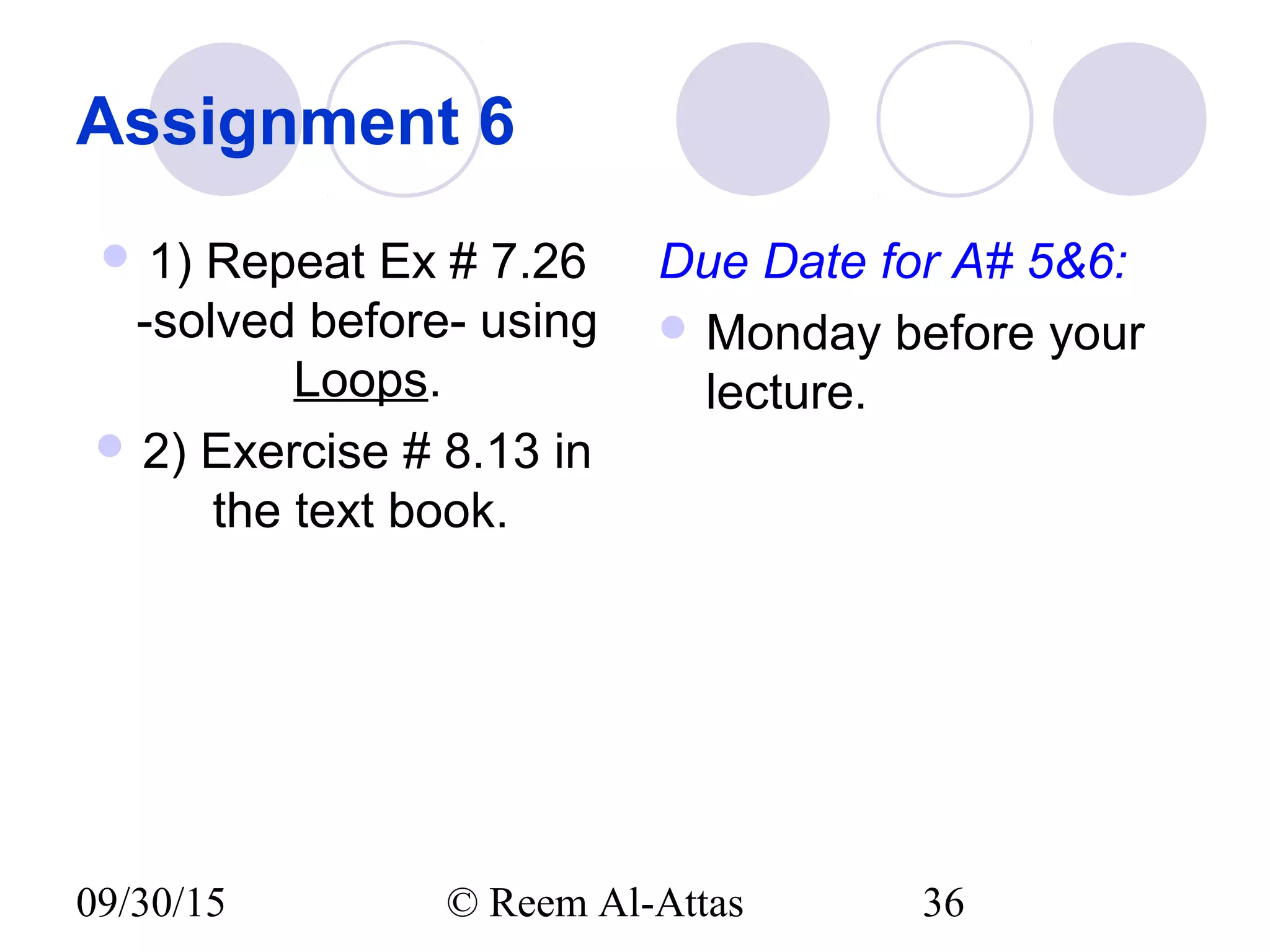 09/30/15 © Reem Al-Attas 36
Assignment 6
 1) Repeat Ex # 7.26
-solved before- using
Loops.
 2) Exercise # 8.13 in
the text book.
Due Date for A# 5&6:
 Monday before your
lecture.
 