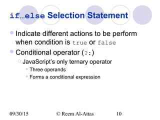 09/30/15 © Reem Al-Attas 10
if…else Selection Statement
Indicate different actions to be perform
when condition is true or false
Conditional operator (?:)
 JavaScript’s only ternary operator
 Three operands
 Forms a conditional expression
 