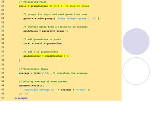 average.html
(2 of 3)
24 // Processing Phase
25 while ( gradeCounter <= 10 ) { // loop 10 times
26
27 // prompt for input and read grade from user
28 grade = window.prompt( "Enter integer grade:", "0" );
29
30 // convert grade from a string to an integer
31 gradeValue = parseInt( grade );
32
33 // add gradeValue to total
34 total = total + gradeValue;
35
36 // add 1 to gradeCounter
37 gradeCounter = gradeCounter + 1;
38 }
39
40 // Termination Phase
41 average = total / 10; // calculate the average
42
43 // display average of exam grades
44 document.writeln(
45 "<h1>Class average is " + average + "</h1>" );
46 // -->
47 </script>
 