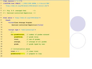 average2.html
(1 of 3)
1 <?xml version = "1.0"?>
2 <!DOCTYPE html PUBLIC "-//W3C//DTD XHTML 1.0 Strict//EN"
3 "http://www.w3.org/TR/xhtml1/DTD/xhtml1-strict.dtd">
4
5 <!-- Fig. 8.9: average2.html -->
6 <!-- Sentinel-controlled Repetition -->
7
8 <html xmlns = "http://www.w3.org/1999/xhtml">
9 <head>
10 <title>Class Average Program:
11 Sentinel-controlled Repetition</title>
12
13 <script type = "text/javascript">
14 <!--
15 var gradeCounter, // number of grades entered
16 gradeValue, // grade value
17 total, // sum of grades
18 average, // average of all grades
19 grade; // grade typed by user
20
21 // Initialization phase
22 total = 0; // clear total
23 gradeCounter = 0; // prepare to loop
24
 