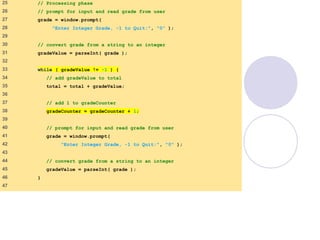 average2.html
(2 of 3)
25 // Processing phase
26 // prompt for input and read grade from user
27 grade = window.prompt(
28 "Enter Integer Grade, -1 to Quit:", "0" );
29
30 // convert grade from a string to an integer
31 gradeValue = parseInt( grade );
32
33 while ( gradeValue != -1 ) {
34 // add gradeValue to total
35 total = total + gradeValue;
36
37 // add 1 to gradeCounter
38 gradeCounter = gradeCounter + 1;
39
40 // prompt for input and read grade from user
41 grade = window.prompt(
42 "Enter Integer Grade, -1 to Quit:", "0" );
43
44 // convert grade from a string to an integer
45 gradeValue = parseInt( grade );
46 }
47
 