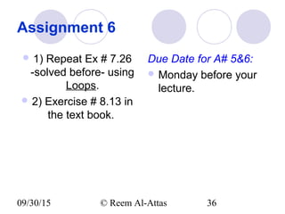 09/30/15 © Reem Al-Attas 36
Assignment 6
 1) Repeat Ex # 7.26
-solved before- using
Loops.
 2) Exercise # 8.13 in
the text book.
Due Date for A# 5&6:
 Monday before your
lecture.
 