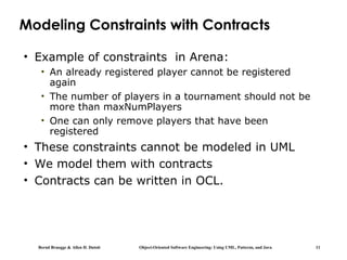 Bernd Bruegge & Allen H. Dutoit Object-Oriented Software Engineering: Using UML, Patterns, and Java 11
Modeling Constraints with Contracts
• Example of constraints in Arena:
• An already registered player cannot be registered
again
• The number of players in a tournament should not be
more than maxNumPlayers
• One can only remove players that have been
registered
• These constraints cannot be modeled in UML
• We model them with contracts
• Contracts can be written in OCL.
 