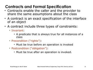 Bernd Bruegge & Allen H. Dutoit Object-Oriented Software Engineering: Using UML, Patterns, and Java 12
Contracts and Formal Specification
• Contracts enable the caller and the provider to
share the same assumptions about the class
• A contract is an exact specification of the interface
of an object
• A contract include three types of constraints:
• Invariant:
• A predicate that is always true for all instances of a
class
• Precondition (“rights”):
• Must be true before an operation is invoked
• Postcondition (“obligation”):
• Must be true after an operation is invoked.
 