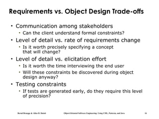 Bernd Bruegge & Allen H. Dutoit Object-Oriented Software Engineering: Using UML, Patterns, and Java 16
Requirements vs. Object Design Trade-offs
• Communication among stakeholders
• Can the client understand formal constraints?
• Level of detail vs. rate of requirements change
• Is it worth precisely specifying a concept
that will change?
• Level of detail vs. elicitation effort
• Is it worth the time interviewing the end user
• Will these constraints be discovered during object
design anyway?
• Testing constraints
• If tests are generated early, do they require this level
of precision?
 