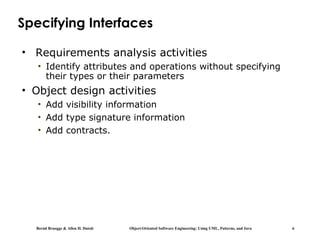 Bernd Bruegge & Allen H. Dutoit Object-Oriented Software Engineering: Using UML, Patterns, and Java 6
Specifying Interfaces
• Requirements analysis activities
• Identify attributes and operations without specifying
their types or their parameters
• Object design activities
• Add visibility information
• Add type signature information
• Add contracts.
 