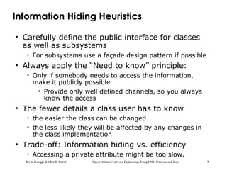 Bernd Bruegge & Allen H. Dutoit Object-Oriented Software Engineering: Using UML, Patterns, and Java 9
Information Hiding Heuristics
• Carefully define the public interface for classes
as well as subsystems
• For subsystems use a façade design pattern if possible
• Always apply the “Need to know” principle:
• Only if somebody needs to access the information,
make it publicly possible
• Provide only well defined channels, so you always
know the access
• The fewer details a class user has to know
• the easier the class can be changed
• the less likely they will be affected by any changes in
the class implementation
• Trade-off: Information hiding vs. efficiency
• Accessing a private attribute might be too slow.
 
