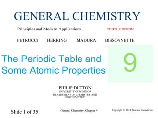 Slide 1 of 35 Copyright © 2011 Pearson Canada Inc.General Chemistry: Chapter 9
PHILIP DUTTON
UNIVERSITY OF WINDSOR
DEPARTMENT OF CHEMISTRY AND
BIOCHEMISTRY
TENTH EDITION
GENERAL CHEMISTRY
Principles and Modern Applications
PETRUCCI HERRING MADURA BISSONNETTE
The Periodic Table and
Some Atomic Properties 9
 