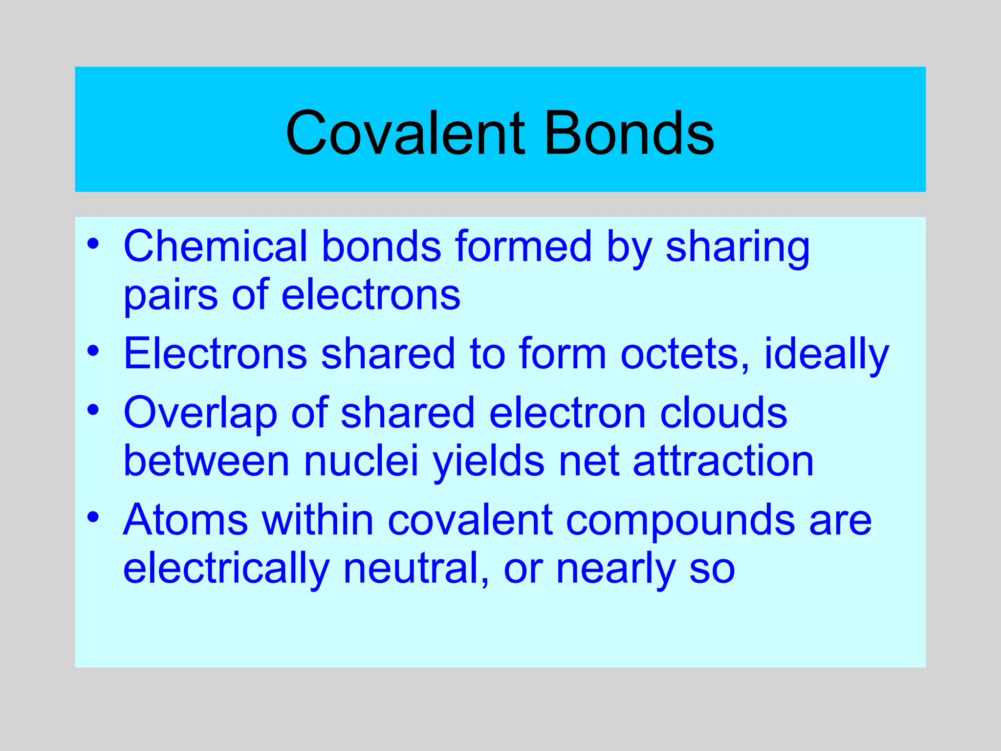 Covalent Bonds
• Chemical bonds formed by sharing
pairs of electrons
• Electrons shared to form octets, ideally
• Overlap of shared electron clouds
between nuclei yields net attraction
• Atoms within covalent compounds are
electrically neutral, or nearly so
 