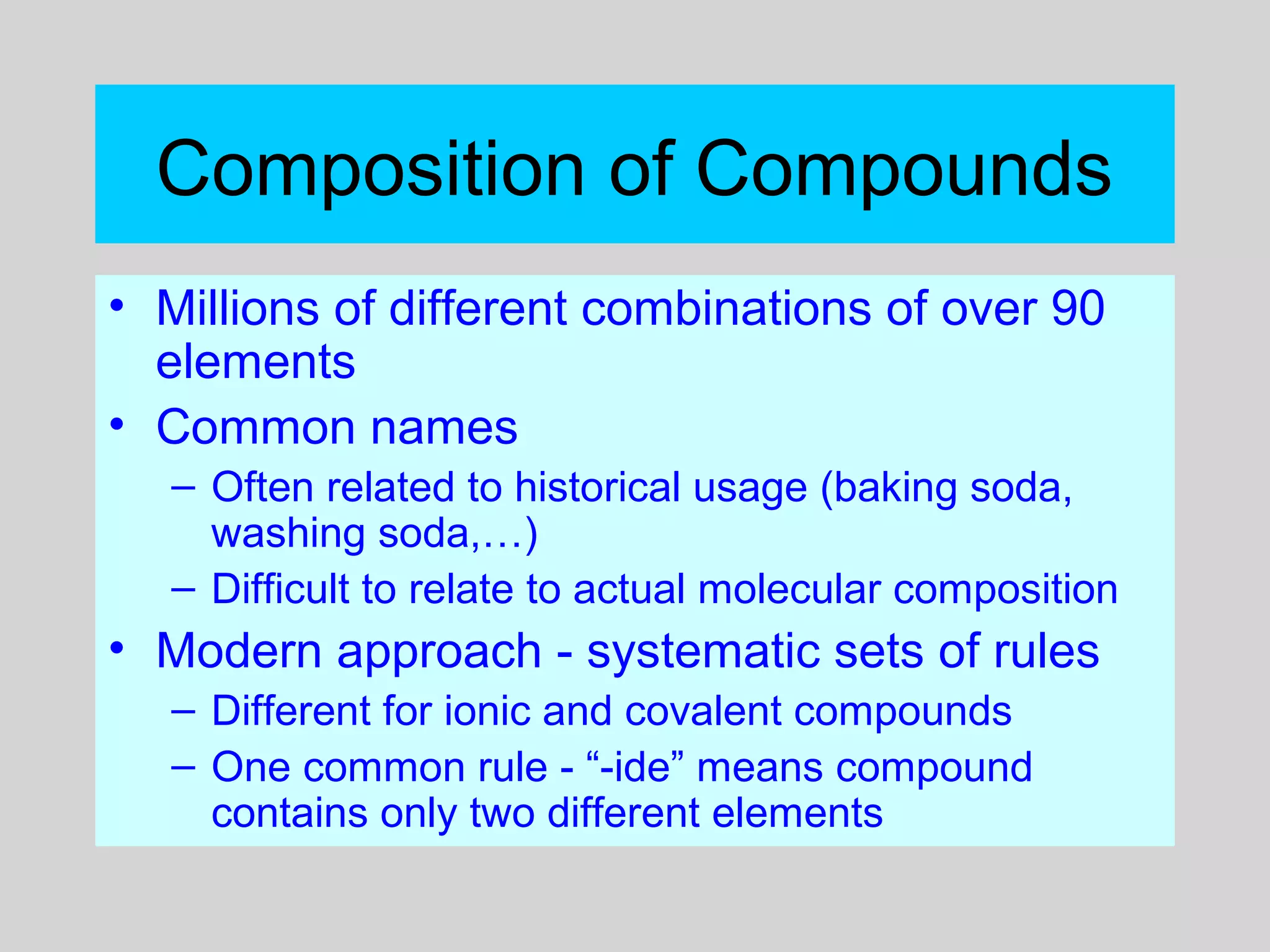 Composition of Compounds
• Millions of different combinations of over 90
elements
• Common names
– Often related to historical usage (baking soda,
washing soda,…)
– Difficult to relate to actual molecular composition
• Modern approach - systematic sets of rules
– Different for ionic and covalent compounds
– One common rule - “-ide” means compound
contains only two different elements
 