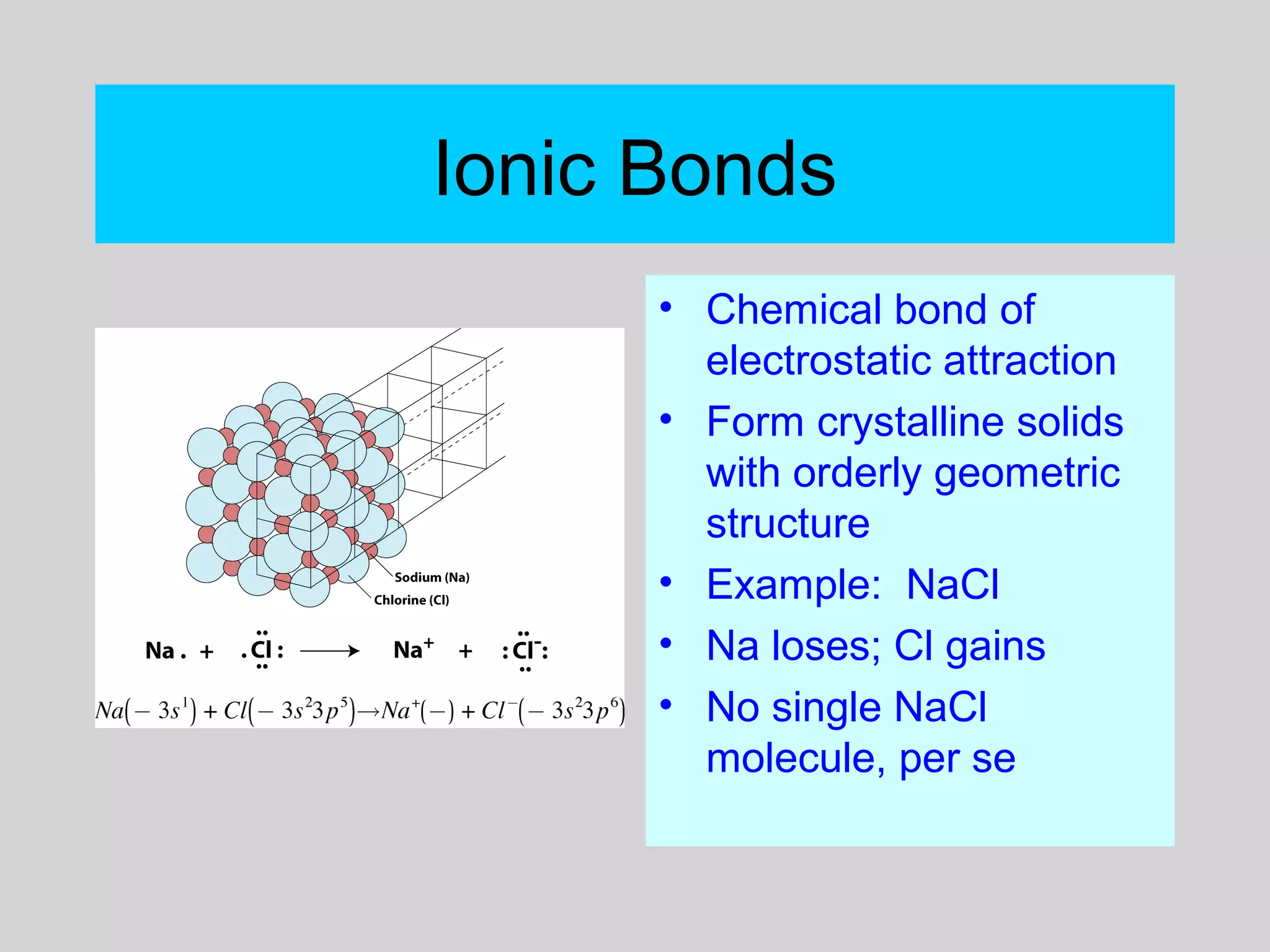 Ionic Bonds
• Chemical bond of
electrostatic attraction
• Form crystalline solids
with orderly geometric
structure
• Example: NaCl
• Na loses; Cl gains
• No single NaCl
molecule, per se
 