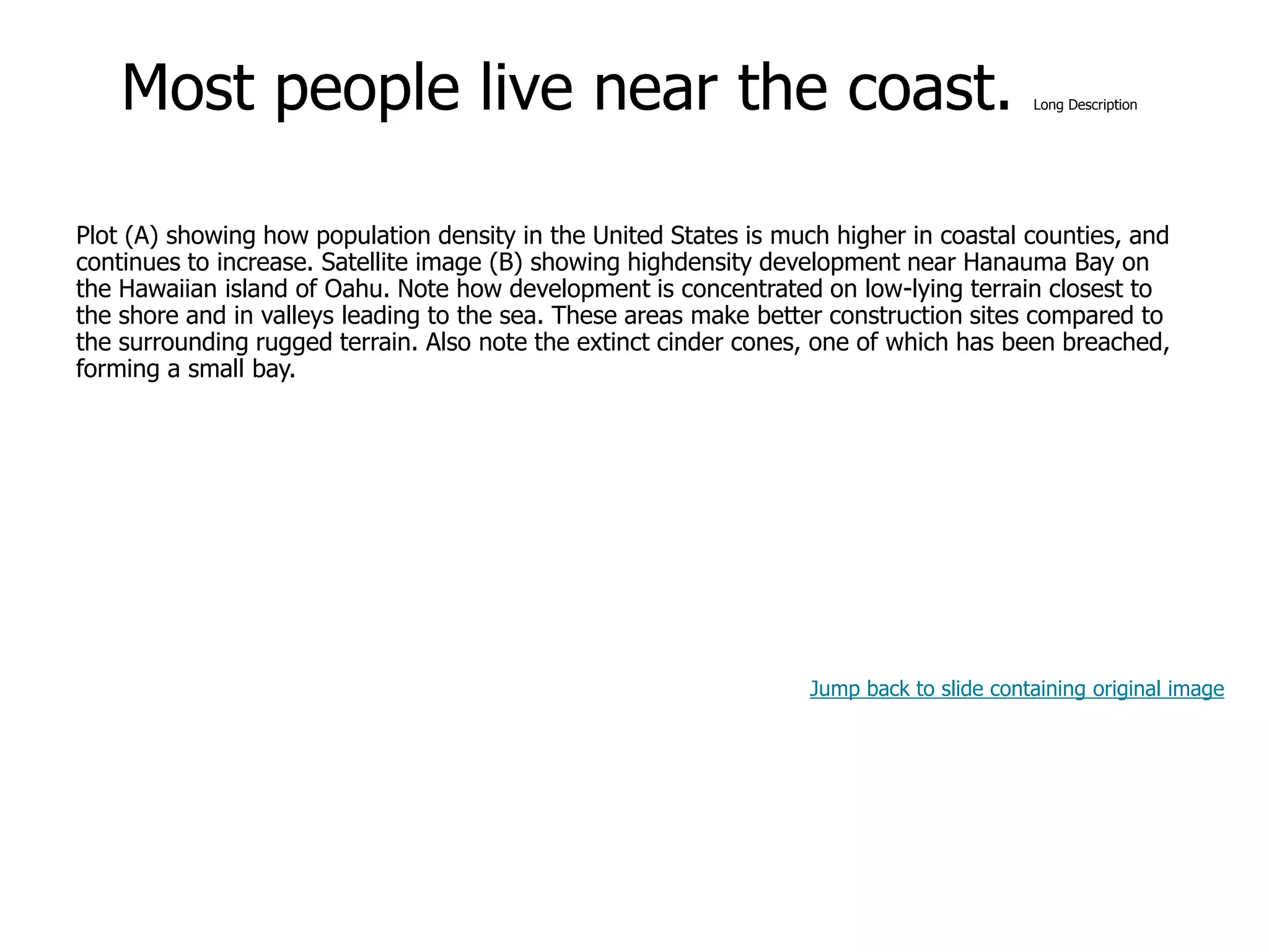 9-36
Most people live near the coast. Long Description
Plot (A) showing how population density in the United States is much higher in coastal counties, and
continues to increase. Satellite image (B) showing highdensity development near Hanauma Bay on
the Hawaiian island of Oahu. Note how development is concentrated on low-lying terrain closest to
the shore and in valleys leading to the sea. These areas make better construction sites compared to
the surrounding rugged terrain. Also note the extinct cinder cones, one of which has been breached,
forming a small bay.
Jump back to slide containing original image
 