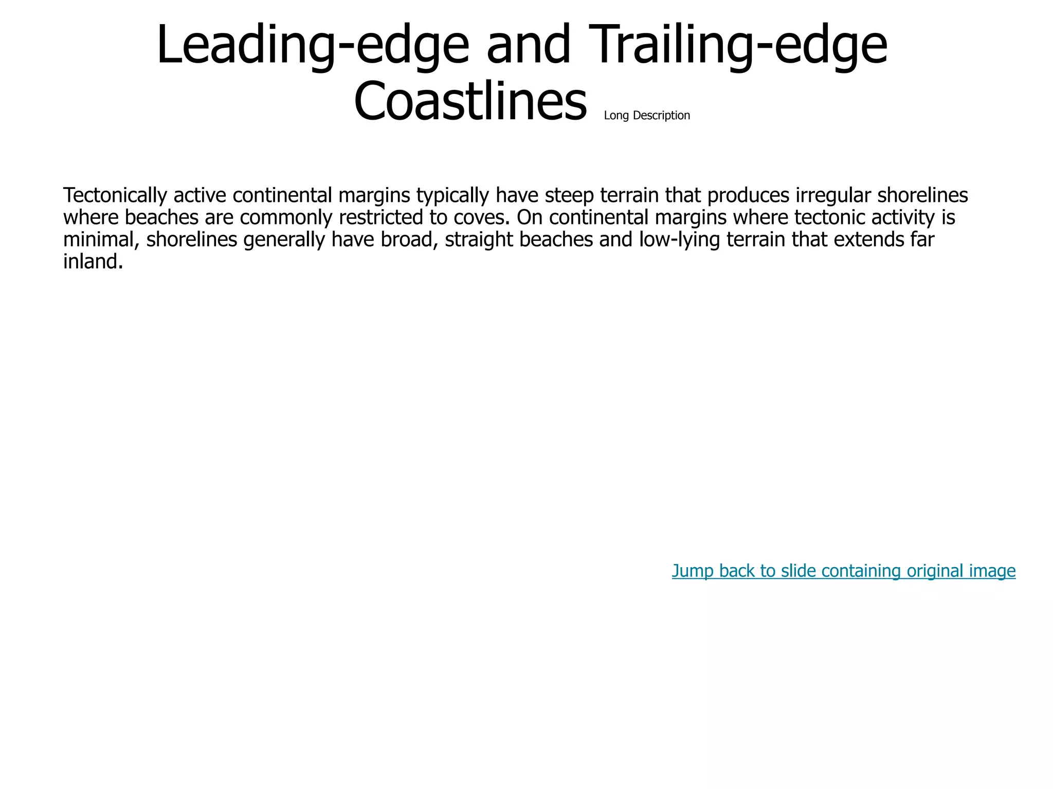 9-38
Leading-edge and Trailing-edge
Coastlines Long Description
Tectonically active continental margins typically have steep terrain that produces irregular shorelines
where beaches are commonly restricted to coves. On continental margins where tectonic activity is
minimal, shorelines generally have broad, straight beaches and low-lying terrain that extends far
inland.
Jump back to slide containing original image
 