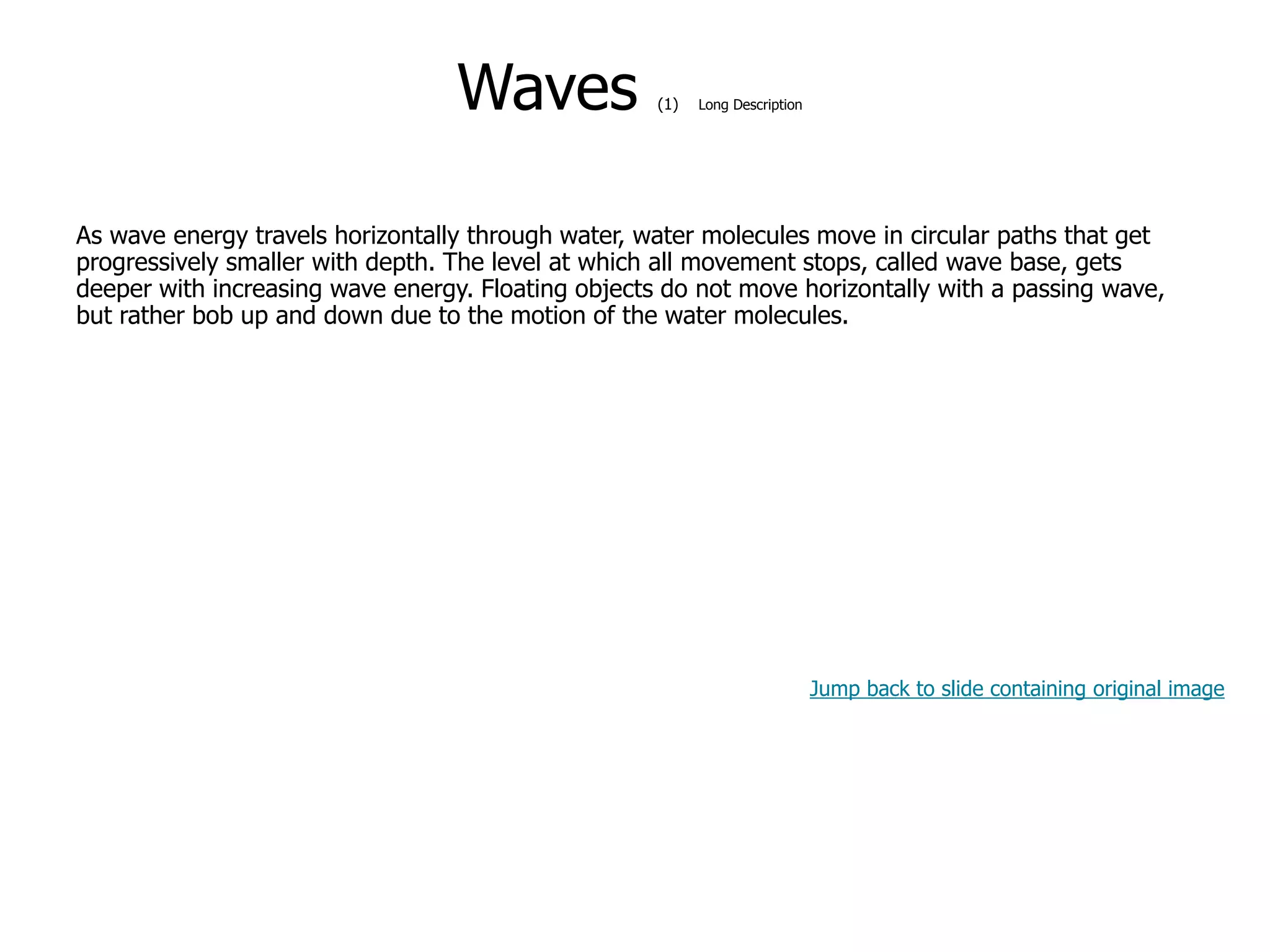 9-40
Waves (1) Long Description
As wave energy travels horizontally through water, water molecules move in circular paths that get
progressively smaller with depth. The level at which all movement stops, called wave base, gets
deeper with increasing wave energy. Floating objects do not move horizontally with a passing wave,
but rather bob up and down due to the motion of the water molecules.
Jump back to slide containing original image
 