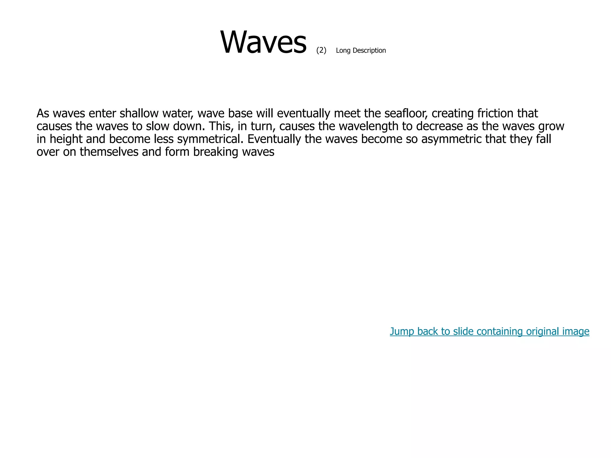 9-41
Waves (2) Long Description
As waves enter shallow water, wave base will eventually meet the seafloor, creating friction that
causes the waves to slow down. This, in turn, causes the wavelength to decrease as the waves grow
in height and become less symmetrical. Eventually the waves become so asymmetric that they fall
over on themselves and form breaking waves
Jump back to slide containing original image
 